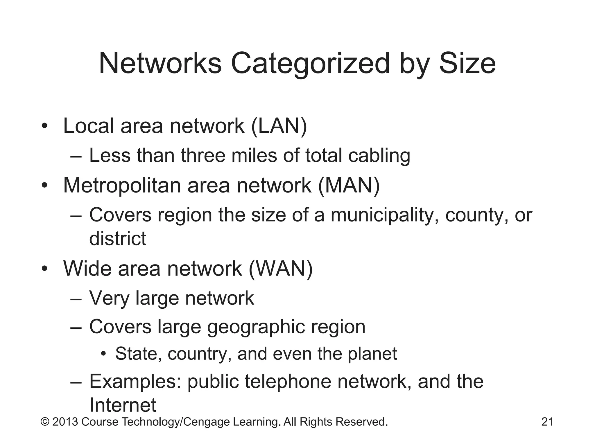 © 2013 Course Technology/Cengage Learning. All Rights Reserved.
Networks Categorized by Size
• Local area network (LAN)
– Less than three miles of total cabling
• Metropolitan area network (MAN)
– Covers region the size of a municipality, county, or
district
• Wide area network (WAN)
– Very large network
– Covers large geographic region
• State, country, and even the planet
– Examples: public telephone network, and the
Internet
21
 