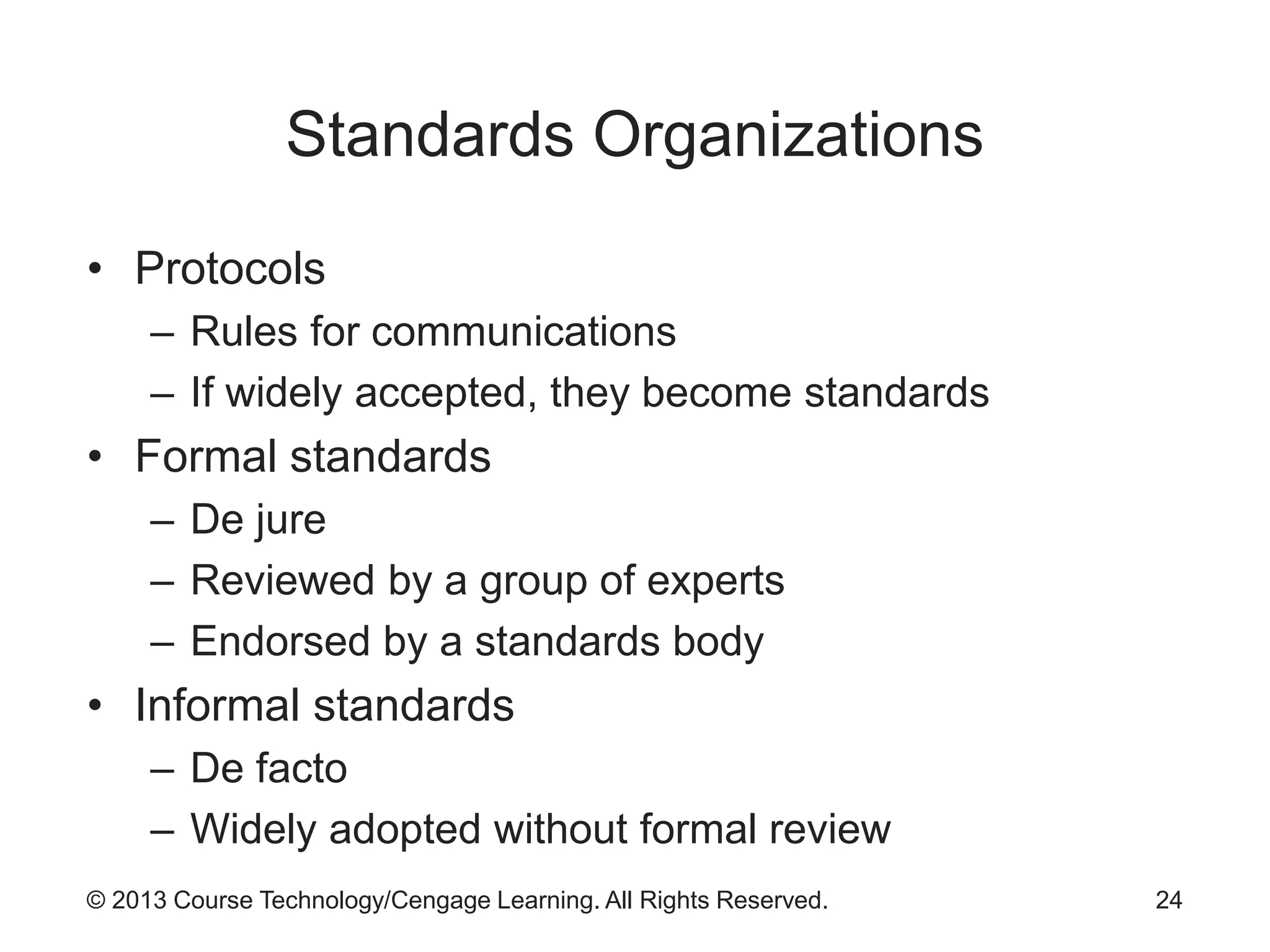 © 2013 Course Technology/Cengage Learning. All Rights Reserved.
Standards Organizations
• Protocols
– Rules for communications
– If widely accepted, they become standards
• Formal standards
– De jure
– Reviewed by a group of experts
– Endorsed by a standards body
• Informal standards
– De facto
– Widely adopted without formal review
24
 