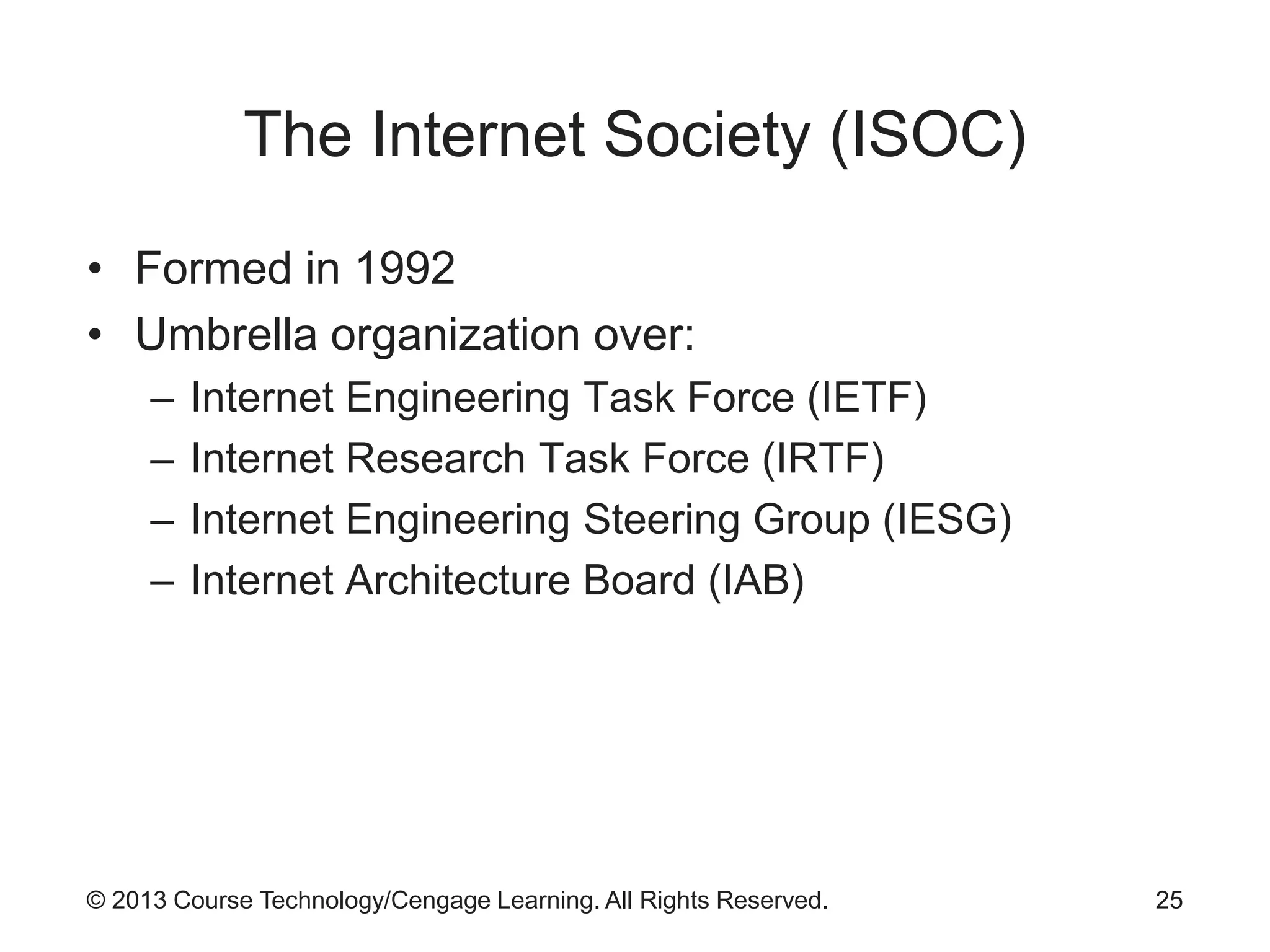 © 2013 Course Technology/Cengage Learning. All Rights Reserved.
The Internet Society (ISOC)
• Formed in 1992
• Umbrella organization over:
– Internet Engineering Task Force (IETF)
– Internet Research Task Force (IRTF)
– Internet Engineering Steering Group (IESG)
– Internet Architecture Board (IAB)
25
 