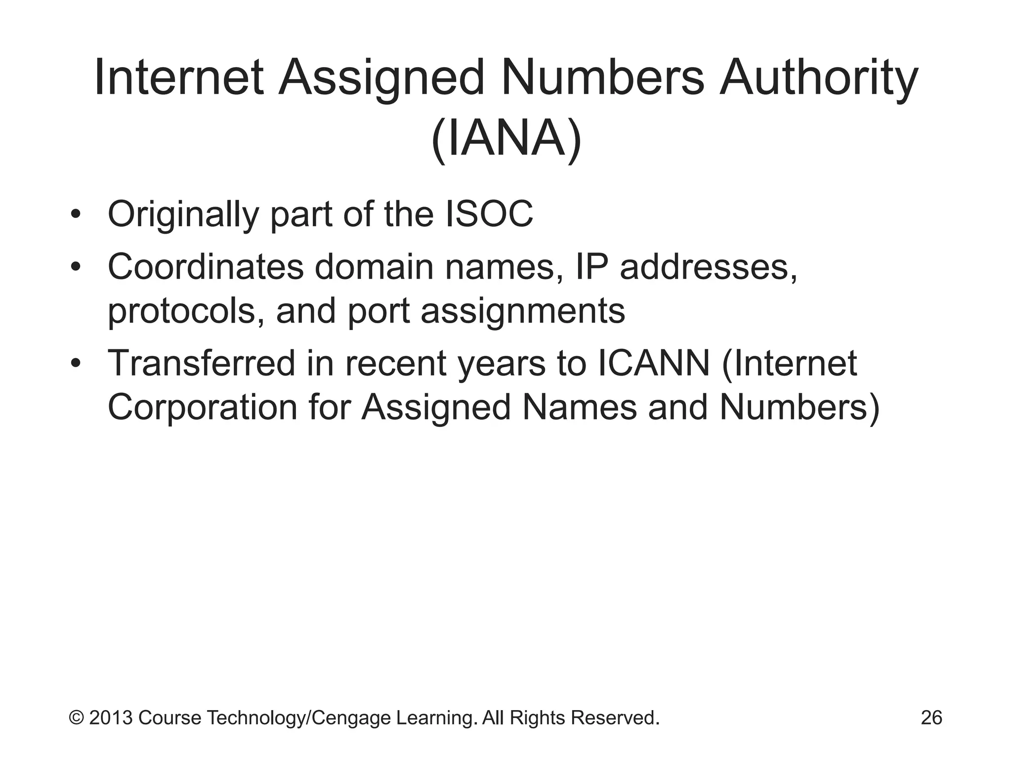 © 2013 Course Technology/Cengage Learning. All Rights Reserved.
Internet Assigned Numbers Authority
(IANA)
• Originally part of the ISOC
• Coordinates domain names, IP addresses,
protocols, and port assignments
• Transferred in recent years to ICANN (Internet
Corporation for Assigned Names and Numbers)
26
 
