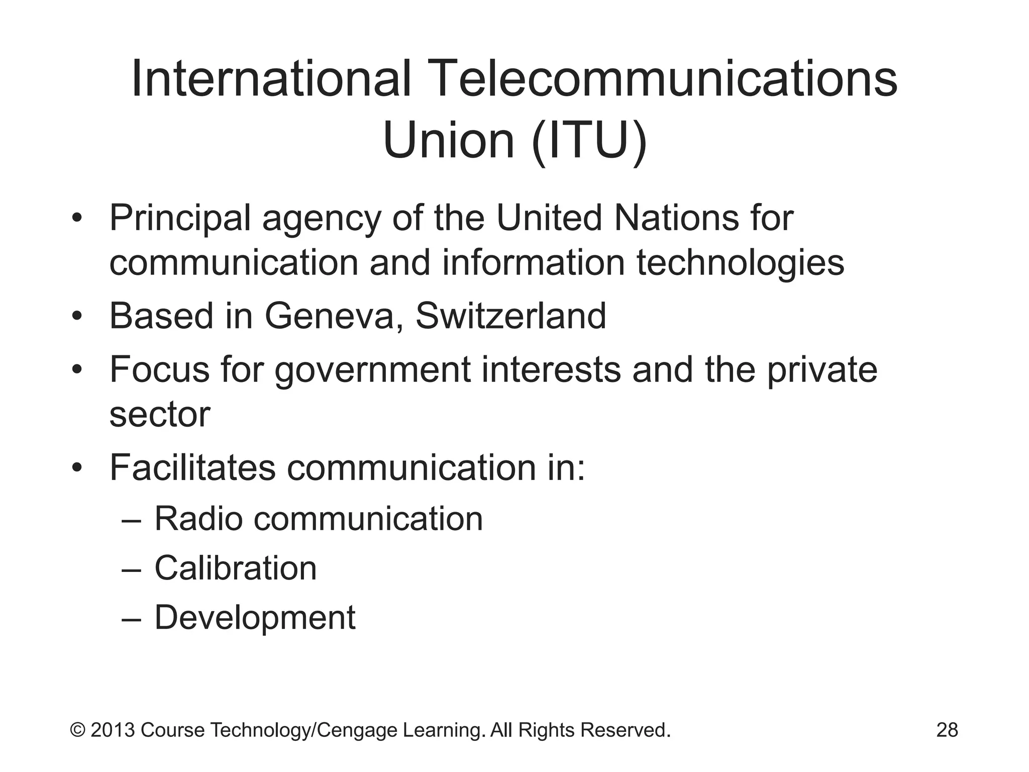 © 2013 Course Technology/Cengage Learning. All Rights Reserved.
International Telecommunications
Union (ITU)
• Principal agency of the United Nations for
communication and information technologies
• Based in Geneva, Switzerland
• Focus for government interests and the private
sector
• Facilitates communication in:
– Radio communication
– Calibration
– Development
28
 