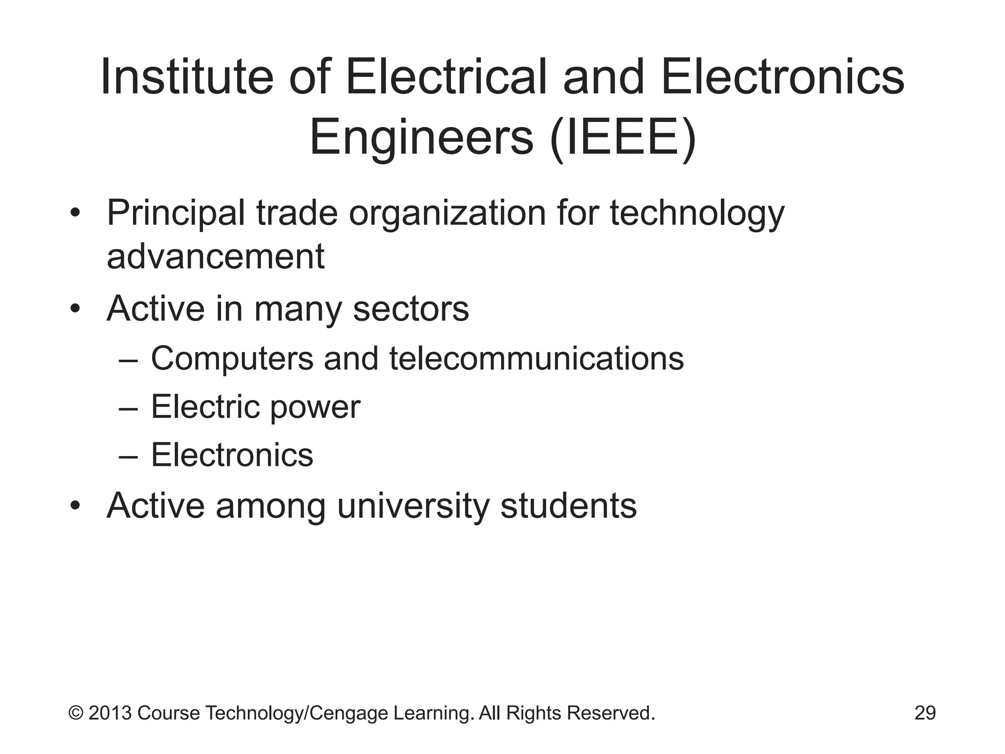 © 2013 Course Technology/Cengage Learning. All Rights Reserved.
Institute of Electrical and Electronics
Engineers (IEEE)
• Principal trade organization for technology
advancement
• Active in many sectors
– Computers and telecommunications
– Electric power
– Electronics
• Active among university students
29
 