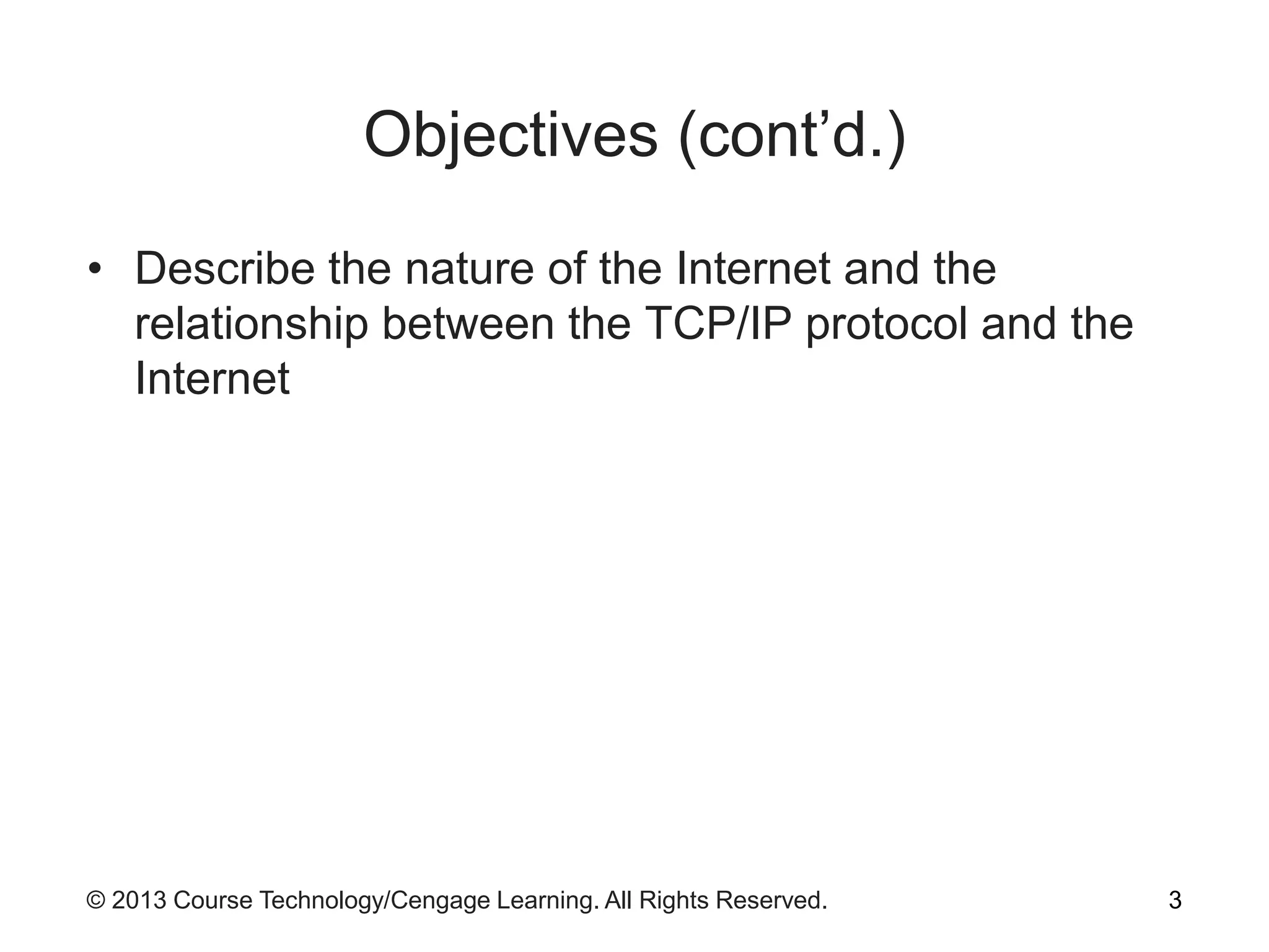 © 2013 Course Technology/Cengage Learning. All Rights Reserved.
Objectives (cont’d.)
• Describe the nature of the Internet and the
relationship between the TCP/IP protocol and the
Internet
3
 