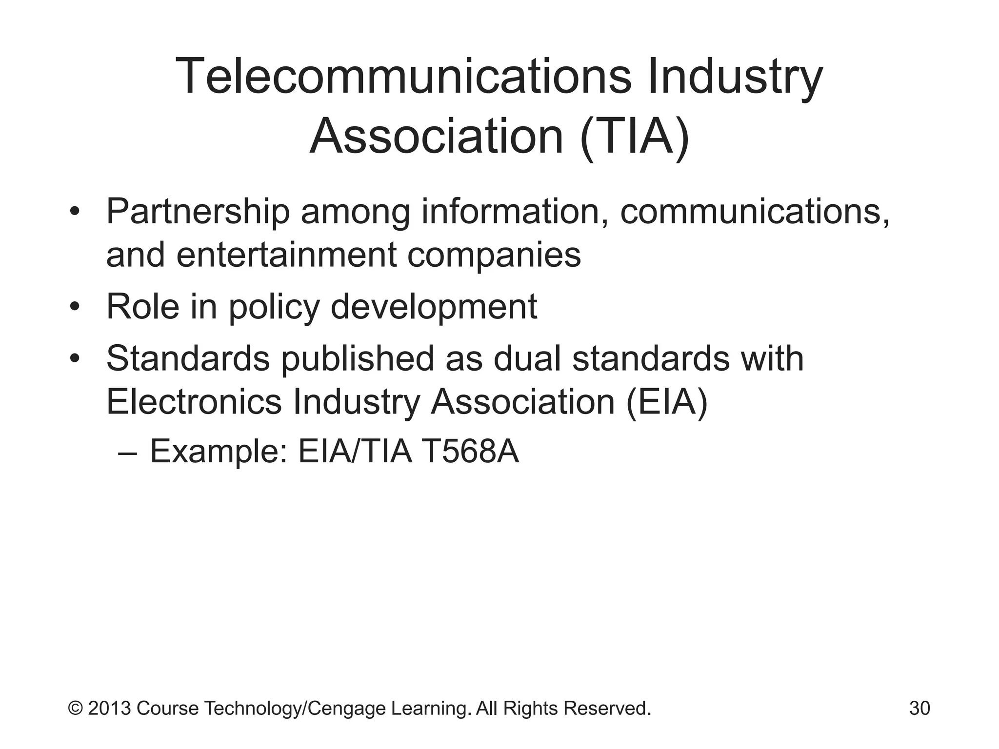 © 2013 Course Technology/Cengage Learning. All Rights Reserved.
Telecommunications Industry
Association (TIA)
• Partnership among information, communications,
and entertainment companies
• Role in policy development
• Standards published as dual standards with
Electronics Industry Association (EIA)
– Example: EIA/TIA T568A
30
 