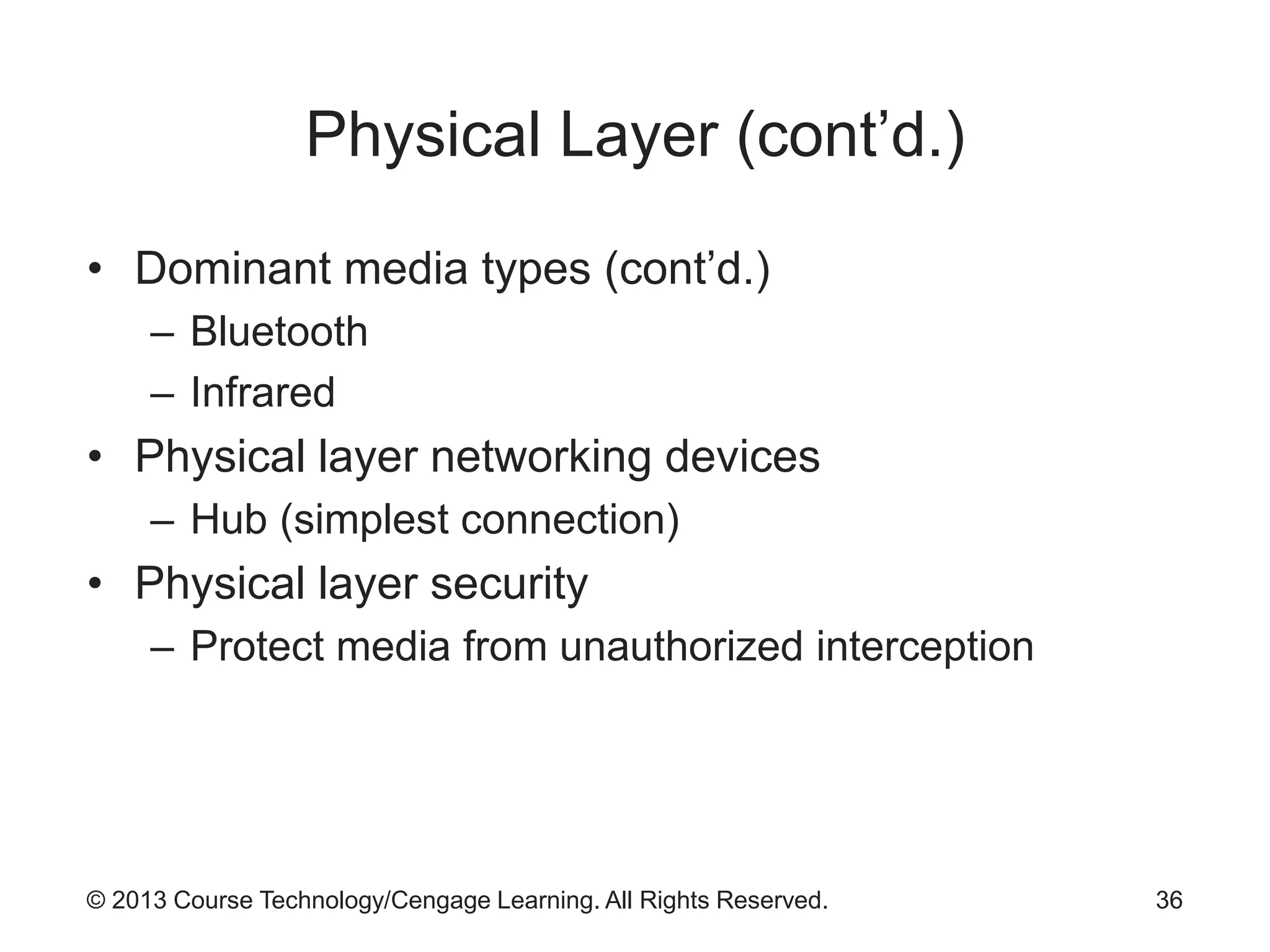 © 2013 Course Technology/Cengage Learning. All Rights Reserved.
Physical Layer (cont’d.)
• Dominant media types (cont’d.)
– Bluetooth
– Infrared
• Physical layer networking devices
– Hub (simplest connection)
• Physical layer security
– Protect media from unauthorized interception
36
 
