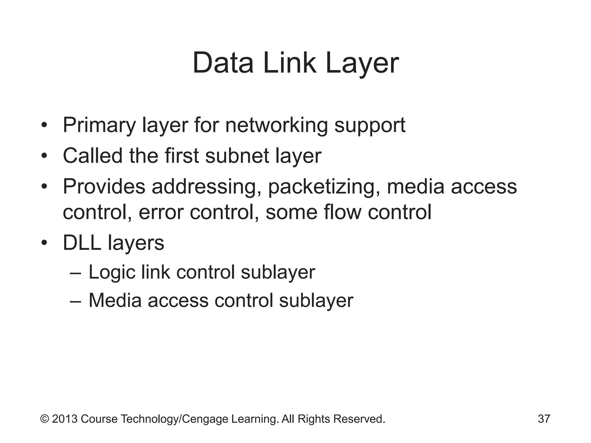 © 2013 Course Technology/Cengage Learning. All Rights Reserved.
Data Link Layer
• Primary layer for networking support
• Called the first subnet layer
• Provides addressing, packetizing, media access
control, error control, some flow control
• DLL layers
– Logic link control sublayer
– Media access control sublayer
37
 