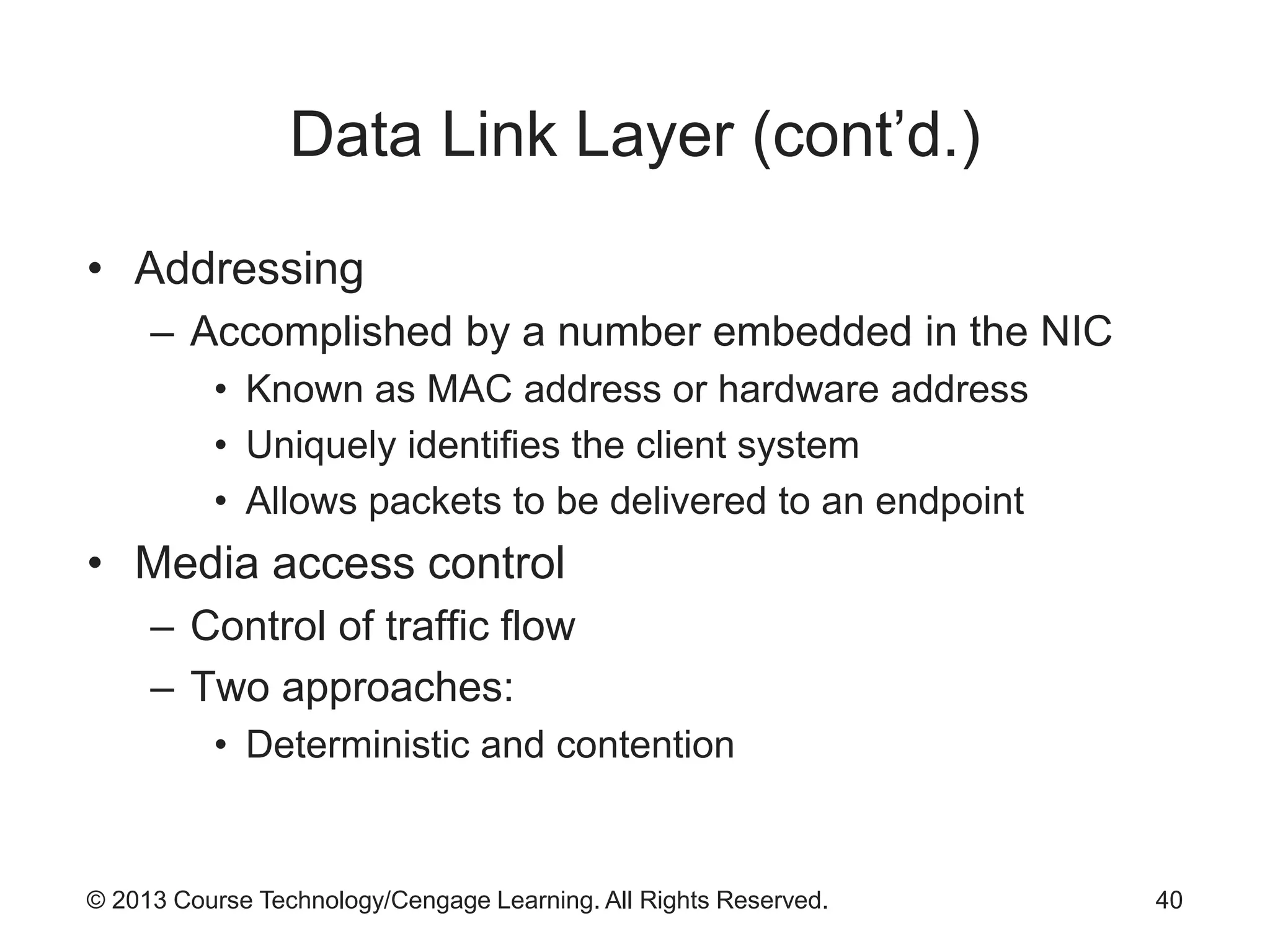 © 2013 Course Technology/Cengage Learning. All Rights Reserved.
Data Link Layer (cont’d.)
• Addressing
– Accomplished by a number embedded in the NIC
• Known as MAC address or hardware address
• Uniquely identifies the client system
• Allows packets to be delivered to an endpoint
• Media access control
– Control of traffic flow
– Two approaches:
• Deterministic and contention
40
 