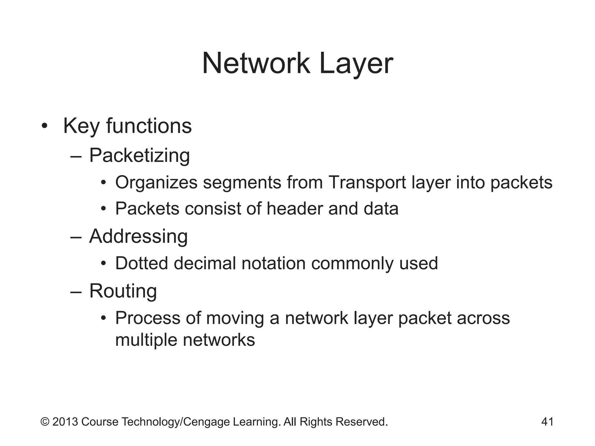 © 2013 Course Technology/Cengage Learning. All Rights Reserved.
Network Layer
• Key functions
– Packetizing
• Organizes segments from Transport layer into packets
• Packets consist of header and data
– Addressing
• Dotted decimal notation commonly used
– Routing
• Process of moving a network layer packet across
multiple networks
41
 
