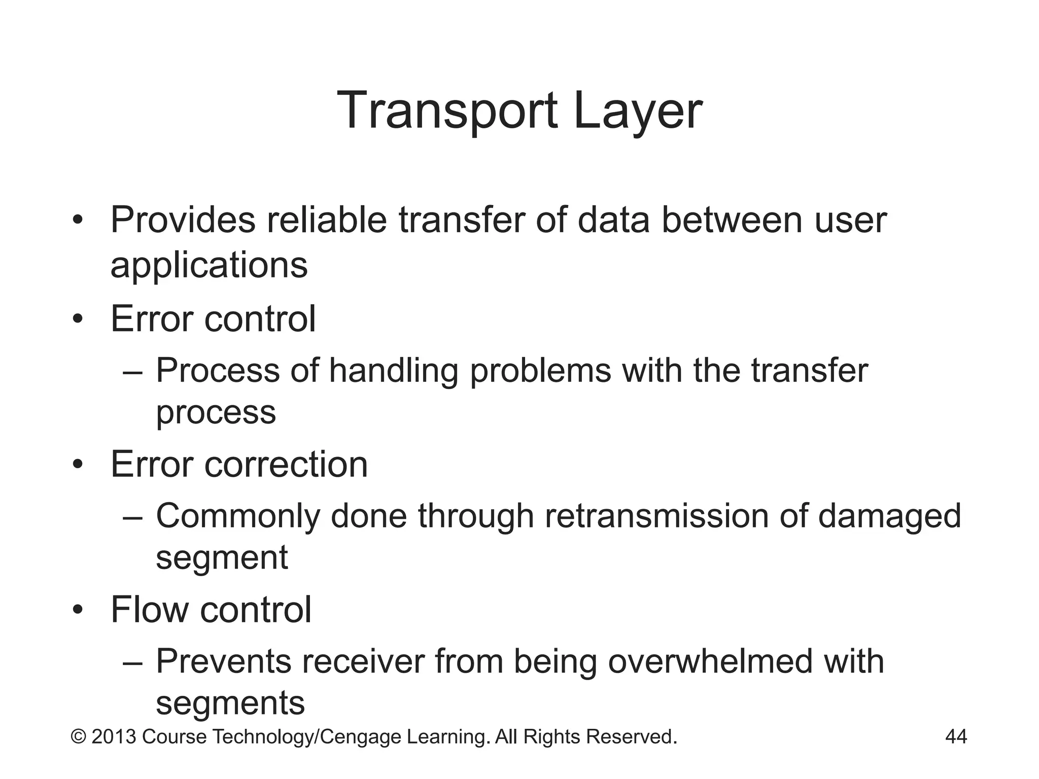 © 2013 Course Technology/Cengage Learning. All Rights Reserved.
Transport Layer
• Provides reliable transfer of data between user
applications
• Error control
– Process of handling problems with the transfer
process
• Error correction
– Commonly done through retransmission of damaged
segment
• Flow control
– Prevents receiver from being overwhelmed with
segments
44
 