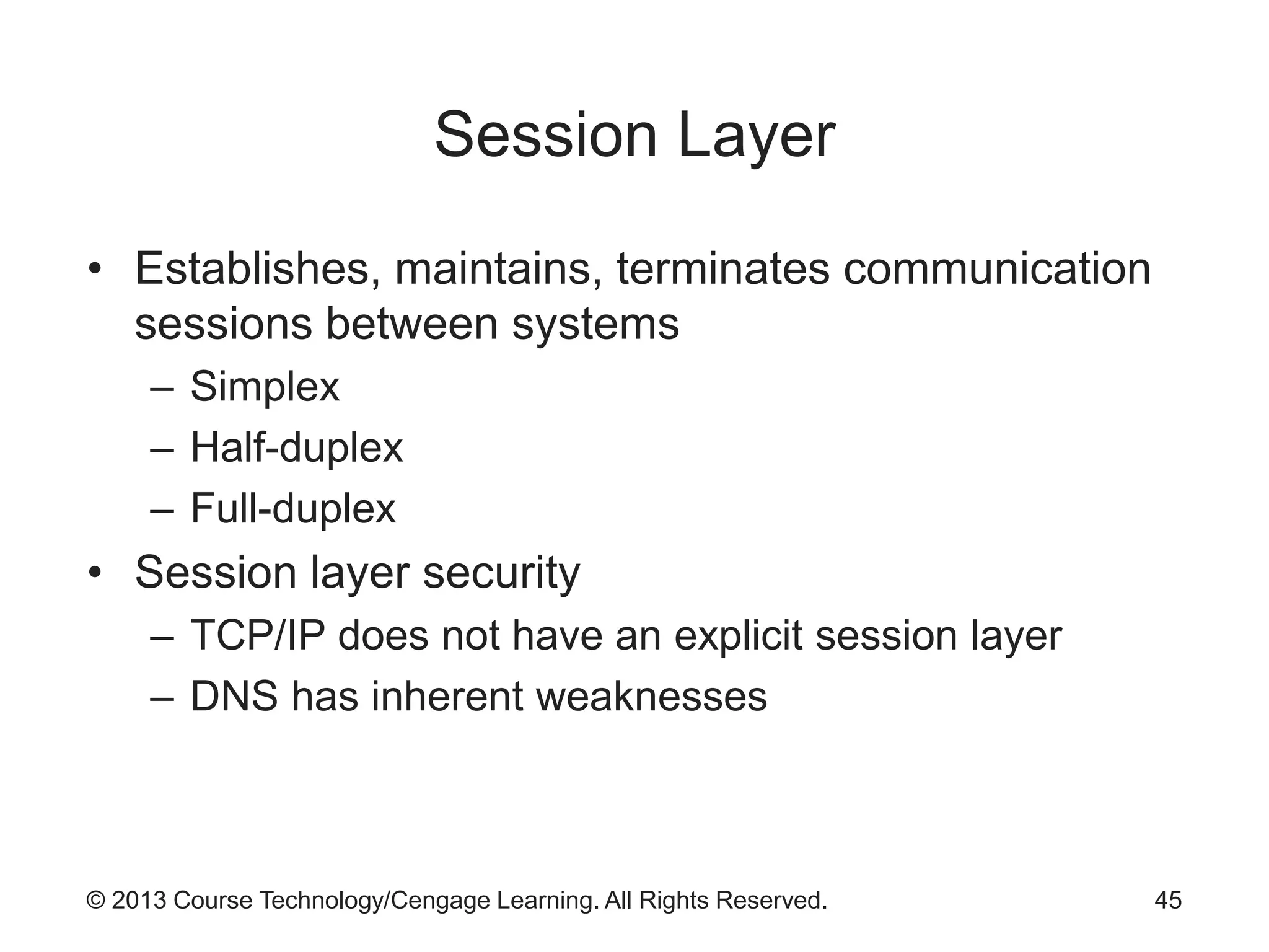 © 2013 Course Technology/Cengage Learning. All Rights Reserved.
Session Layer
• Establishes, maintains, terminates communication
sessions between systems
– Simplex
– Half-duplex
– Full-duplex
• Session layer security
– TCP/IP does not have an explicit session layer
– DNS has inherent weaknesses
45
 