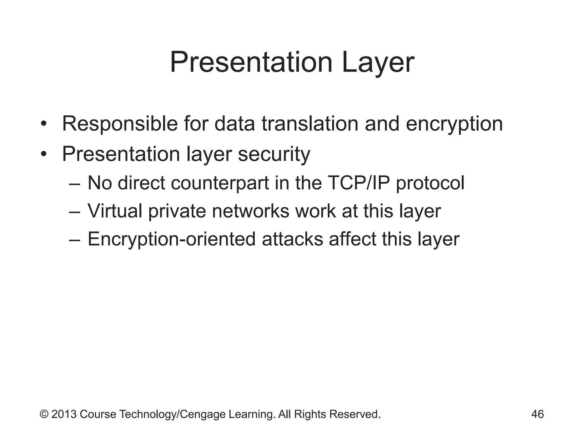 © 2013 Course Technology/Cengage Learning. All Rights Reserved.
Presentation Layer
• Responsible for data translation and encryption
• Presentation layer security
– No direct counterpart in the TCP/IP protocol
– Virtual private networks work at this layer
– Encryption-oriented attacks affect this layer
46
 