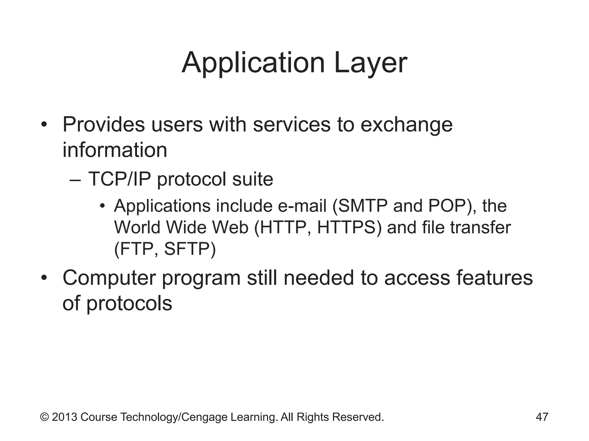 © 2013 Course Technology/Cengage Learning. All Rights Reserved.
Application Layer
• Provides users with services to exchange
information
– TCP/IP protocol suite
• Applications include e-mail (SMTP and POP), the
World Wide Web (HTTP, HTTPS) and file transfer
(FTP, SFTP)
• Computer program still needed to access features
of protocols
47
 