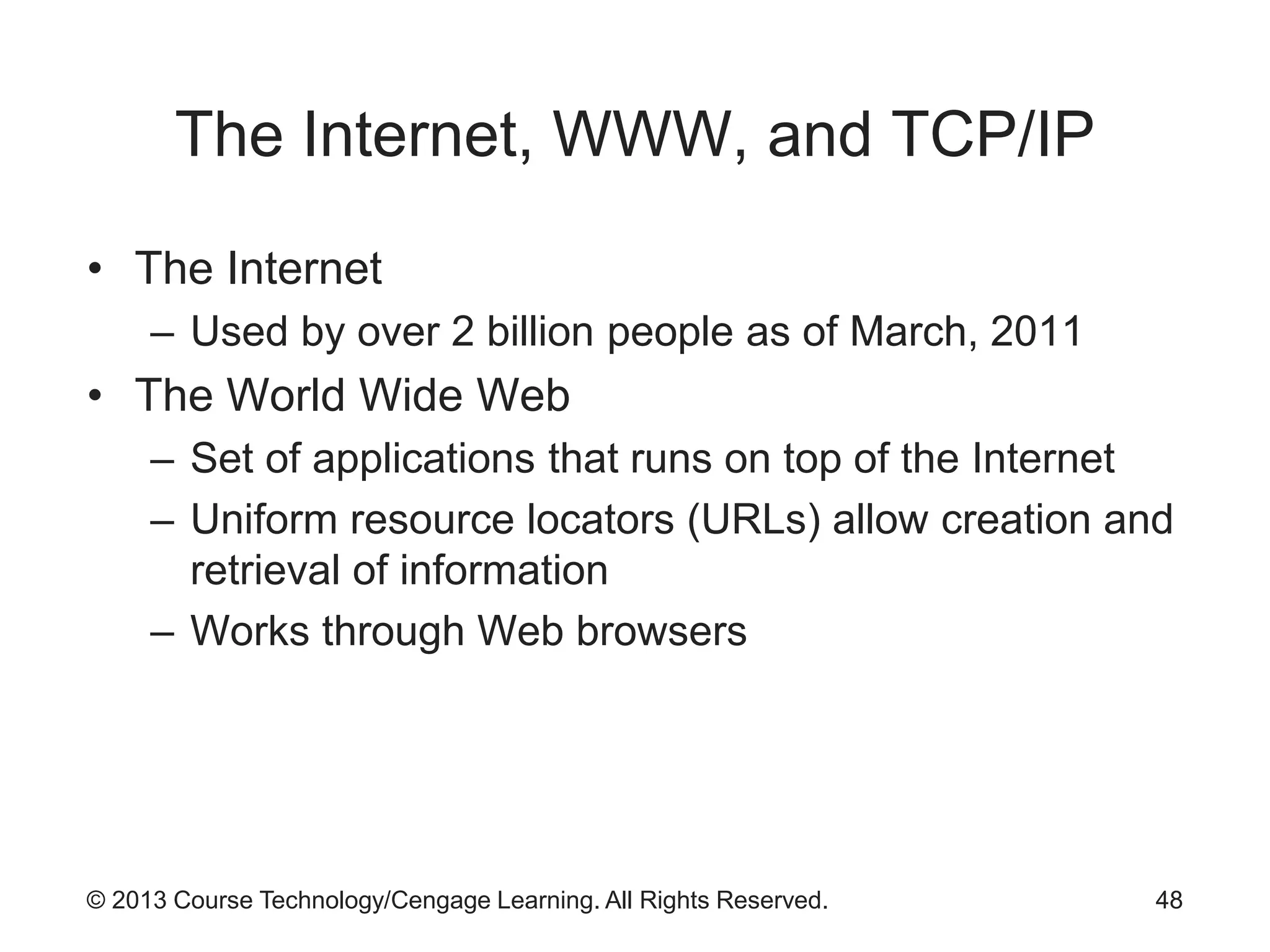 © 2013 Course Technology/Cengage Learning. All Rights Reserved.
The Internet, WWW, and TCP/IP
• The Internet
– Used by over 2 billion people as of March, 2011
• The World Wide Web
– Set of applications that runs on top of the Internet
– Uniform resource locators (URLs) allow creation and
retrieval of information
– Works through Web browsers
48
 
