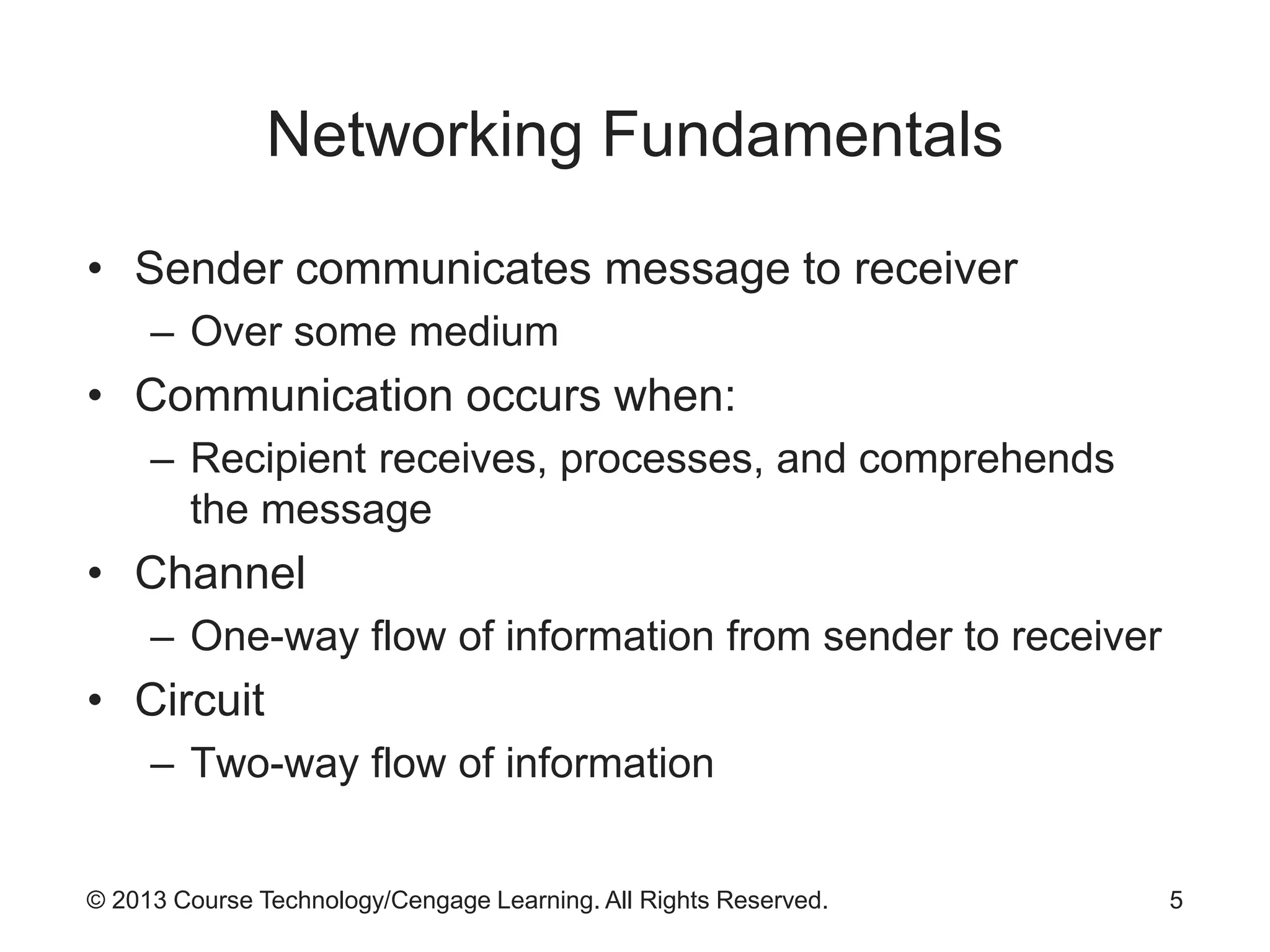 © 2013 Course Technology/Cengage Learning. All Rights Reserved.
Networking Fundamentals
• Sender communicates message to receiver
– Over some medium
• Communication occurs when:
– Recipient receives, processes, and comprehends
the message
• Channel
– One-way flow of information from sender to receiver
• Circuit
– Two-way flow of information
5
 