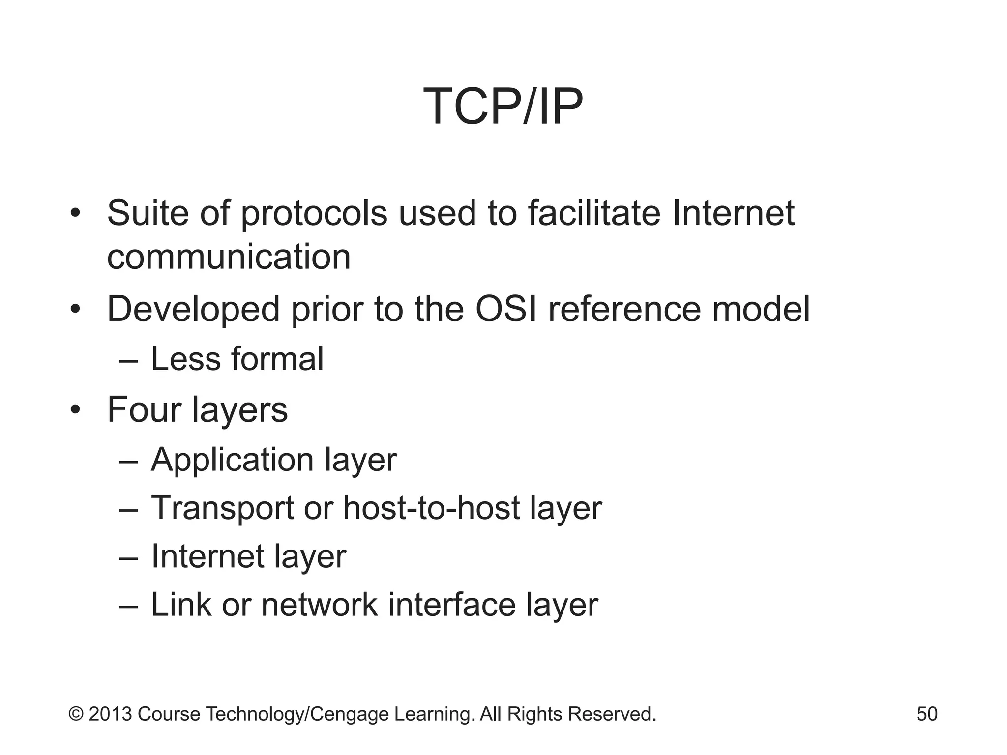 © 2013 Course Technology/Cengage Learning. All Rights Reserved.
TCP/IP
• Suite of protocols used to facilitate Internet
communication
• Developed prior to the OSI reference model
– Less formal
• Four layers
– Application layer
– Transport or host-to-host layer
– Internet layer
– Link or network interface layer
50
 