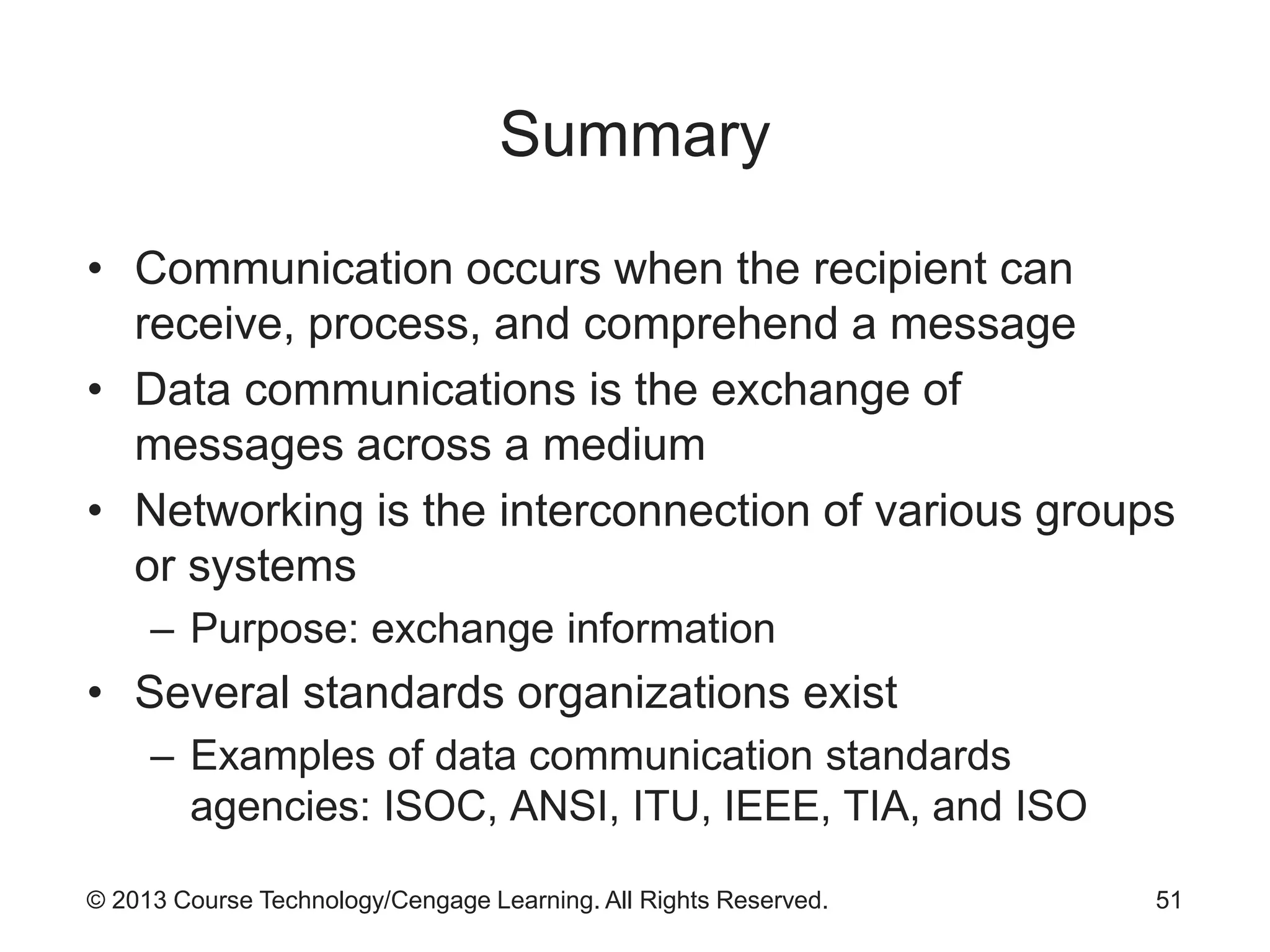 © 2013 Course Technology/Cengage Learning. All Rights Reserved.
Summary
• Communication occurs when the recipient can
receive, process, and comprehend a message
• Data communications is the exchange of
messages across a medium
• Networking is the interconnection of various groups
or systems
– Purpose: exchange information
• Several standards organizations exist
– Examples of data communication standards
agencies: ISOC, ANSI, ITU, IEEE, TIA, and ISO
51
 