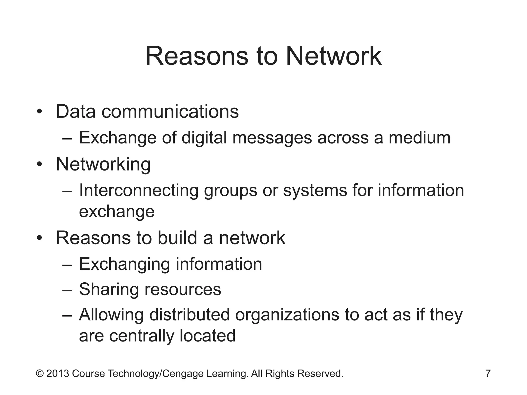 © 2013 Course Technology/Cengage Learning. All Rights Reserved.
Reasons to Network
• Data communications
– Exchange of digital messages across a medium
• Networking
– Interconnecting groups or systems for information
exchange
• Reasons to build a network
– Exchanging information
– Sharing resources
– Allowing distributed organizations to act as if they
are centrally located
7
 