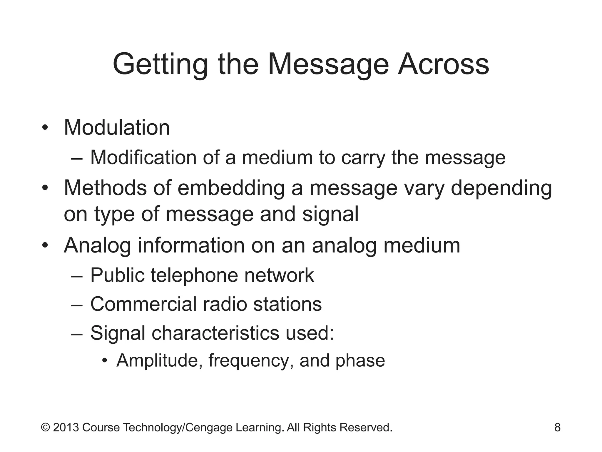 © 2013 Course Technology/Cengage Learning. All Rights Reserved.
Getting the Message Across
• Modulation
– Modification of a medium to carry the message
• Methods of embedding a message vary depending
on type of message and signal
• Analog information on an analog medium
– Public telephone network
– Commercial radio stations
– Signal characteristics used:
• Amplitude, frequency, and phase
8
 