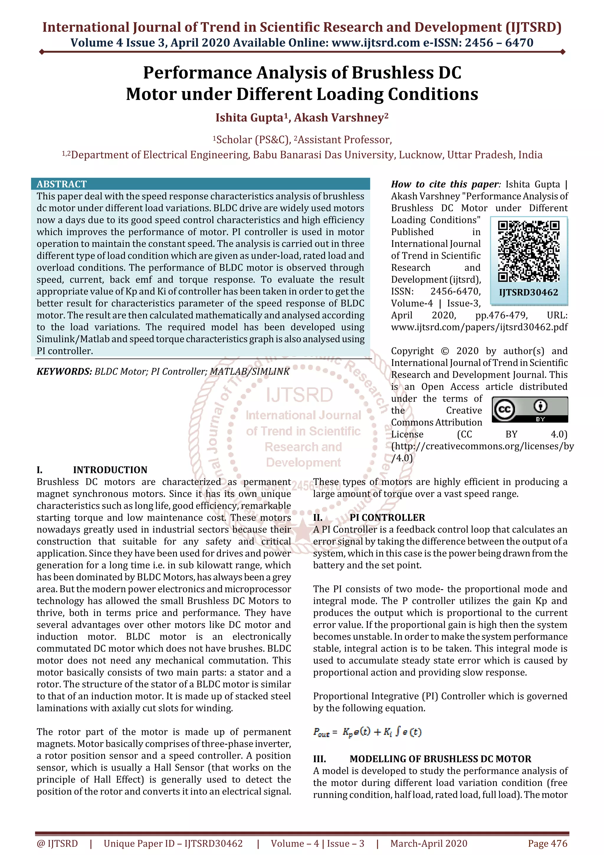 International Journal of Trend in Scientific Research and Development (IJTSRD)
Volume 4 Issue 3, April 2020 Available Online: www.ijtsrd.com e-ISSN: 2456 – 6470
@ IJTSRD | Unique Paper ID – IJTSRD30462 | Volume – 4 | Issue – 3 | March-April 2020 Page 476
Performance Analysis of Brushless DC
Motor under Different Loading Conditions
Ishita Gupta1, Akash Varshney2
1Scholar (PS&C), 2Assistant Professor,
1,2Department of Electrical Engineering, Babu Banarasi Das University, Lucknow, Uttar Pradesh, India
ABSTRACT
This paper deal with the speed response characteristics analysis of brushless
dc motor under different load variations. BLDC drive are widely used motors
now a days due to its good speed control characteristics and high efficiency
which improves the performance of motor. PI controller is used in motor
operation to maintain the constant speed. The analysis is carried out in three
different type of load condition which are given as under-load, rated load and
overload conditions. The performance of BLDC motor is observed through
speed, current, back emf and torque response. To evaluate the result
appropriate value of Kp and Ki of controller has been taken in order to get the
better result for characteristics parameter of the speed response of BLDC
motor. The result are then calculated mathematically and analysed according
to the load variations. The required model has been developed using
Simulink/Matlab and speedtorquecharacteristicsgraphisalsoanalysedusing
PI controller.
KEYWORDS: BLDC Motor; PI Controller; MATLAB/SIMLINK
How to cite this paper: Ishita Gupta |
Akash Varshney "PerformanceAnalysisof
Brushless DC Motor under Different
Loading Conditions"
Published in
International Journal
of Trend in Scientific
Research and
Development(ijtsrd),
ISSN: 2456-6470,
Volume-4 | Issue-3,
April 2020, pp.476-479, URL:
www.ijtsrd.com/papers/ijtsrd30462.pdf
Copyright © 2020 by author(s) and
International Journal ofTrendinScientific
Research and Development Journal. This
is an Open Access article distributed
under the terms of
the Creative
CommonsAttribution
License (CC BY 4.0)
(http://creativecommons.org/licenses/by
/4.0)
I. INTRODUCTION
Brushless DC motors are characterized as permanent
magnet synchronous motors. Since it has its own unique
characteristics such as long life, good efficiency, remarkable
starting torque and low maintenance cost. These motors
nowadays greatly used in industrial sectors because their
construction that suitable for any safety and critical
application. Since they have been used for drives and power
generation for a long time i.e. in sub kilowatt range, which
has been dominated by BLDC Motors,hasalwaysbeena grey
area. But the modern power electronics and microprocessor
technology has allowed the small Brushless DC Motors to
thrive, both in terms price and performance. They have
several advantages over other motors like DC motor and
induction motor. BLDC motor is an electronically
commutated DC motor which does not have brushes. BLDC
motor does not need any mechanical commutation. This
motor basically consists of two main parts: a stator and a
rotor. The structure of the stator of a BLDC motor is similar
to that of an induction motor. It is made up of stacked steel
laminations with axially cut slots for winding.
The rotor part of the motor is made up of permanent
magnets. Motor basically comprises of three-phaseinverter,
a rotor position sensor and a speed controller. A position
sensor, which is usually a Hall Sensor (that works on the
principle of Hall Effect) is generally used to detect the
position of the rotor and converts it into an electrical signal.
These types of motors are highly efficient in producing a
large amount of torque over a vast speed range.
II. PI CONTROLLER
A PI Controller is a feedback control loop that calculates an
error signal by taking the difference between the output ofa
system, which in this case is the powerbeingdrawnfromthe
battery and the set point.
The PI consists of two mode- the proportional mode and
integral mode. The P controller utilizes the gain Kp and
produces the output which is proportional to the current
error value. If the proportional gain is high then the system
becomes unstable. In order to make thesystemperformance
stable, integral action is to be taken. This integral mode is
used to accumulate steady state error which is caused by
proportional action and providing slow response.
Proportional Integrative (PI) Controller which is governed
by the following equation.
=
III. MODELLING OF BRUSHLESS DC MOTOR
A model is developed to study the performance analysis of
the motor during different load variation condition (free
running condition, half load, rated load, full load).Themotor
IJTSRD30462
 
