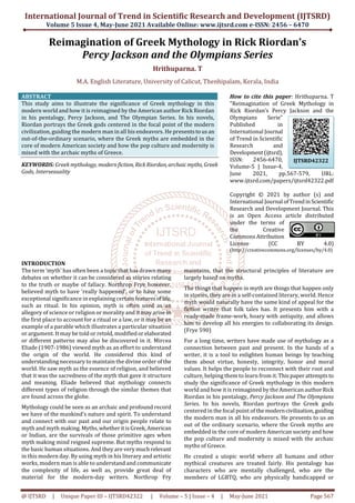 International Journal of Trend in Scientific Research and Development (IJTSRD)
Volume 5 Issue 4, May-June 2021 Available Online: www.ijtsrd.com e-ISSN: 2456 – 6470
@ IJTSRD | Unique Paper ID – IJTSRD42322 | Volume – 5 | Issue – 4 | May-June 2021 Page 567
Reimagination of Greek Mythology in Rick Riordan’s
Percy Jackson and the Olympians Series
Hrithuparna. T
M.A. English Literature, University of Calicut, Thenhipalam, Kerala, India
ABSTRACT
This study aims to illustrate the significance of Greek mythology in this
modern world and how it is reimagined by the American author Rick Riordan
in his pentalogy, Percy Jackson, and The Olympian Series. In his novels,
Riordan portrays the Greek gods centered in the focal point of the modern
civilization, guiding the modern man in all his endeavors. He presentstousan
out-of-the-ordinary scenario, where the Greek myths are embedded in the
core of modern American society and how the pop culture and modernity is
mixed with the archaic myths of Greece.
KEYWORDS: Greek mythology, modernfiction, RickRiordan, archaicmyths, Greek
Gods, Intersexuality
How to cite this paper: Hrithuparna. T
"Reimagination of Greek Mythology in
Rick Riordan’s Percy Jackson and the
Olympians Serie"
Published in
International Journal
of Trend in Scientific
Research and
Development(ijtsrd),
ISSN: 2456-6470,
Volume-5 | Issue-4,
June 2021, pp.567-579, URL:
www.ijtsrd.com/papers/ijtsrd42322.pdf
Copyright © 2021 by author (s) and
International Journal ofTrendinScientific
Research and Development Journal. This
is an Open Access article distributed
under the terms of
the Creative
Commons Attribution
License (CC BY 4.0)
(http://creativecommons.org/licenses/by/4.0)
INTRODUCTION
The term ‘myth’ has often been a topic that has drawn many
debates on whether it can be considered as stories relating
to the truth or maybe of fallacy. Northrop Frye however,
believed myth to have ‘really happened’, or to have some
exceptional significance in explaining certain featuresoflife,
such as ritual. In his opinion, myth is often used as an
allegory of science or religion or morality and it may arise in
the first place to account for a ritual or a law, or it may be an
example of a parable which illustrates a particular situation
or argument. It may be told or retold, modifiedor elaborated
or different patterns may also be discovered in it. Mircea
Eliade (1907-1986) viewed myth as an effort to understand
the origin of the world. He considered this kind of
understanding necessary to maintain the divine order ofthe
world. He saw myth as the essence of religion, and believed
that it was the sacredness of the myth that gave it structure
and meaning. Eliade believed that mythology connects
different types of religion through the similar themes that
are found across the globe.
Mythology could be seen as an archaic and profound record
we have of the mankind’s nature and spirit. To understand
and connect with our past and our origin people relate to
myth and myth making.Myths,whetheritisGreek,American
or Indian, are the survivals of those primitive ages when
myth making mind reigned supreme. But myths respond to
the basic human situations. And they are verymuchrelevant
in this modern day. By using myth in his literary and artistic
works, modern man is able to understand and communicate
the complexity of life, as well as, provide great deal of
material for the modern-day writers. Northrop Fry
maintains, that the structural principles of literature are
largely based on myths.
The things that happen in myth are things that happen only
in stories, they are in a self-contained literary, world. Hence
myth would naturally have the same kind of appeal for the
fiction writer that folk tales has. It presents him with a
ready-made frame-work, hoary with antiquity, and allows
him to develop all his energies to collaborating its design.
(Frye 590)
For a long time, writers have made use of mythology as a
connection between past and present. In the hands of a
writer, it is a tool to enlighten human beings by teaching
them about virtue, honesty, integrity, honor and moral
values. It helps the people to reconnect with their root and
culture, helping them to learn from it. Thispaperattemptsto
study the significance of Greek mythology in this modern
world and how it is reimagined by the American authorRick
Riordan in his pentalogy, Percy Jackson and The Olympians
Series. In his novels, Riordan portrays the Greek gods
centered in the focal point of themoderncivilization,guiding
the modern man in all his endeavors. He presents to us an
out of the ordinary scenario, where the Greek myths are
embedded in the core of modern American society and how
the pop culture and modernity is mixed with the archaic
myths of Greece.
He created a utopic world where all humans and other
mythical creatures are treated fairly. His pentalogy has
characters who are mentally challenged, who are the
members of LGBTQ, who are physically handicapped or
IJTSRD42322
 
