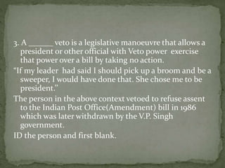 3. A ______ veto is a legislative manoeuvre that allows a
president or other official with Veto power exercise
that power over a bill by taking no action.
“If my leader had said I should pick up a broom and be a
sweeper, I would have done that. She chose me to be
president.’’
The person in the above context vetoed to refuse assent
to the Indian Post Office(Amendment) bill in 1986
which was later withdrawn by the V.P. Singh
government.
ID the person and first blank.
 