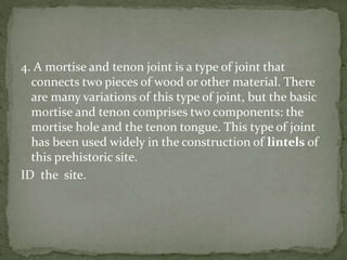4. A mortise and tenon joint is a type of joint that
connects two pieces of wood or other material. There
are many variations of this type of joint, but the basic
mortise and tenon comprises two components: the
mortise hole and the tenon tongue. This type of joint
has been used widely in the construction of lintels of
this prehistoric site.
ID the site.
 
