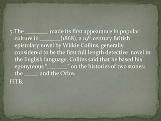 5.The ________ made its first appearance in popular
culture in _______(1868), a 19th century British
epistolary novel by Wilkie Collins, generally
considered to be the first full length detective novel in
the English language. Collins said that he based his
eponymous “_______” on the histories of two stones:
the _____ and the Orlov.
FITB.
 