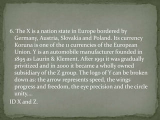 6. The X is a nation state in Europe bordered by
Germany, Austria, Slovakia and Poland. Its currency
Koruna is one of the 11 currencies of the European
Union. Y is an automobile manufacturer founded in
1895 as Laurin & Klement. After 1991 it was gradually
privitized and in 2000 it became a wholly owned
subsidiary of the Z group. The logo of Y can be broken
down as: the arrow represents speed, the wings
progress and freedom, the eye precision and the circle
unity….
ID X and Z.
 