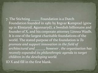 7. The Stichting _____ Foundation is a Dutch
Foundation founded in 1982 by Ingvar Kamprad (grew
up in Elmtaryd, Agunnaryd), a Swedish billionaire and
founder of X, and his corporate attorney Linnea Waslh.
It is one of the largest charitable foundations of the
world. The stated purpose of the foundation is To
promote and support innovation in the field of
architectural and _____, however , the organisation has
recently expanded its philanthropic agenda to target
children in the developing world.
ID X and fill in the first blank.
 