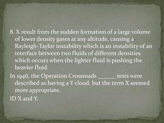 8. X result from the sudden formation of a large volume
of lower density gases at any altitude, causing a
Rayleigh-Taylor instability which is an instability of an
interface between two fluids of different densities
which occurs when the lighter fluid is pushing the
heavier fluid.
In 1946, the Operation Crossroads ______ tests were
described as having a Y cloud, but the term X seemed
more appropriate.
ID X and Y.
 