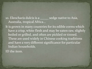 10. Eleocharis dulcis is a _____ sedge native to Asia,
Australia, tropical Africa…
It is grown in many countries for its edible corms which
have a crisp, white flesh and may be eaten raw, slightly
boiled or grilled, and often are pickled or tinned.
These are used widely in Chinese cooking traditions
and have a very different significance for particular
Indian households.
ID the item.
 