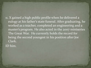 11. X gained a high public profile when he delivered a
eulogy at his father’s state funeral. After graduating, he
worked as a teacher, completed an engineering and a
master’s program. He also acted in the 2007 miniseries
The Great War. He currently holds the record for
being the second youngest in his position after Joe
Clark.
ID him.
 