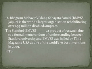 12. Bhagwan Mahavir Viklang Sahayata Samiti (BMVSS,
Jaipur) is the world’s largest organisation rehabilitating
over 1.55 million disabled/amptees.
The Stanford-BMVSS _____ , a product of research due
to a formal memorandum of understanding between
Stanford university and BMVSS was hailed by Time
Magazine USA as one of the world’s 50 best inventions
in 2009.
FITB
 