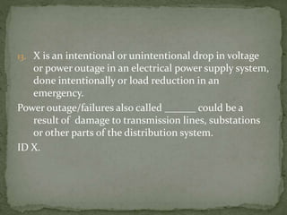 13. X is an intentional or unintentional drop in voltage
or power outage in an electrical power supply system,
done intentionally or load reduction in an
emergency.
Power outage/failures also called ______ could be a
result of damage to transmission lines, substations
or other parts of the distribution system.
ID X.
 