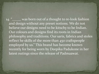 14. “_____ was born out of a thought to re-look fashion
and design without any preset notions. We do not
believe our designs need to be kitschy to be Indian.
Our colours and designs find its roots in Indian
philosophy and traditions. Our saris, fabrics and stoles
reflect he skills of the more than 450 craftspeople
employed by us.” This brand has become known
recently for being worn by Deepika Padukone in her
latest outings since the release of Padmaawat.
 