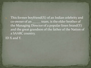 1. This former boyfriend(X) of an Indian celebrity and
co-owner of an _____ team, is the elder brother of
the Managing Director of a popular linen brand(Y)
and the great grandson of the father of the Nation of
a SAARC country.
ID X and Y.
 