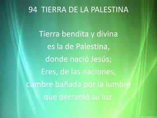 94 TIERRA DE LA PALESTINA
Tierra bendita y divina
es la de Palestina,
donde nació Jesús;
Eres, de las naciones,
cumbre bañada por la lumbre
que derramó su luz.
 