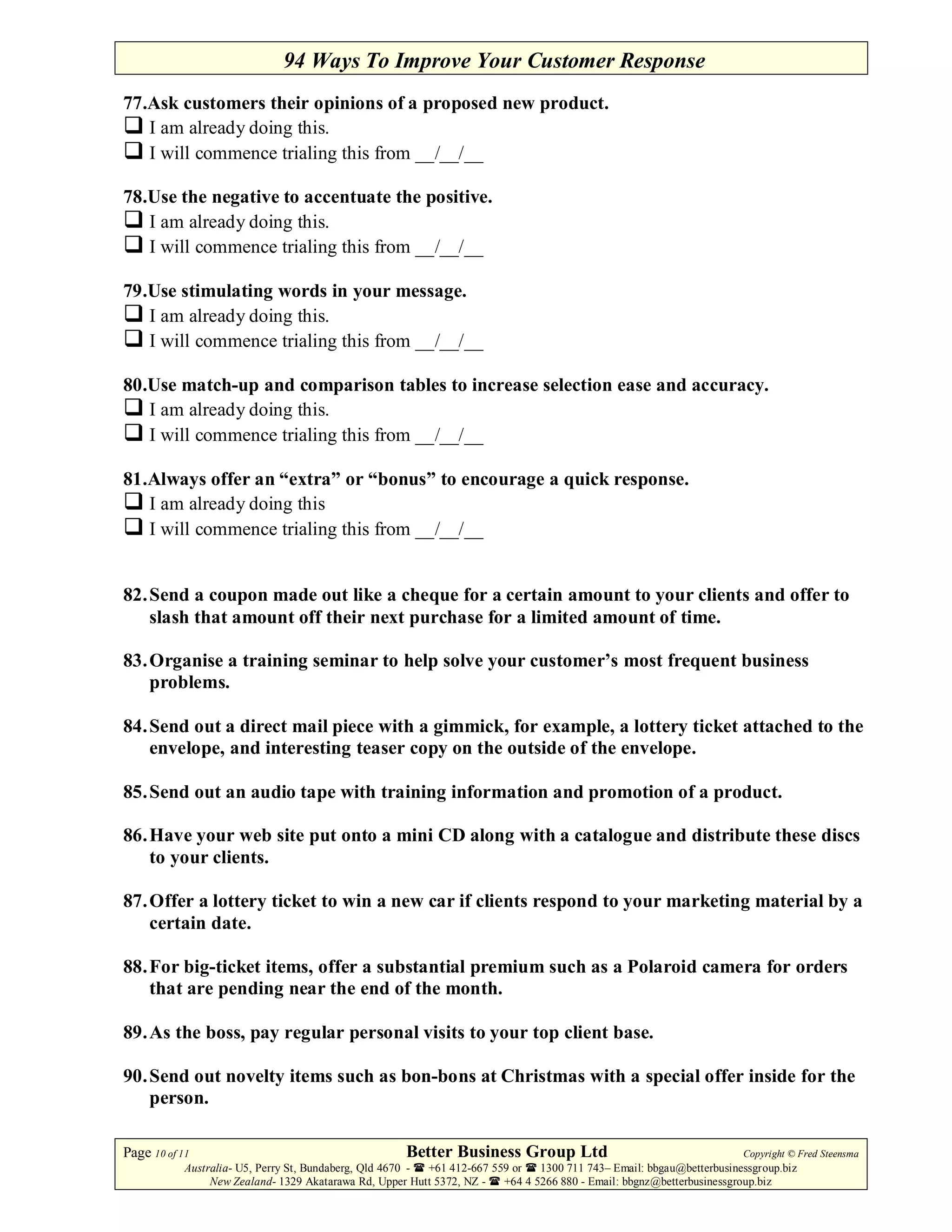 94 Ways To Improve Your Customer Response
77.Ask customers their opinions of a proposed new product.
   I am already doing this.
   I will commence trialing this from __/__/__

78.Use the negative to accentuate the positive.
   I am already doing this.
   I will commence trialing this from __/__/__

79.Use stimulating words in your message.
   I am already doing this.
   I will commence trialing this from __/__/__

80.Use match-up and comparison tables to increase selection ease and accuracy.
   I am already doing this.
   I will commence trialing this from __/__/__

81.Always offer an “extra” or “bonus” to encourage a quick response.
   I am already doing this
   I will commence trialing this from __/__/__


82. Send a coupon made out like a cheque for a certain amount to your clients and offer to
    slash that amount off their next purchase for a limited amount of time.

83. Organise a training seminar to help solve your customer’s most frequent business
    problems.

84. Send out a direct mail piece with a gimmick, for example, a lottery ticket attached to the
    envelope, and interesting teaser copy on the outside of the envelope.

85. Send out an audio tape with training information and promotion of a product.

86. Have your web site put onto a mini CD along with a catalogue and distribute these discs
    to your clients.

87. Offer a lottery ticket to win a new car if clients respond to your marketing material by a
    certain date.

88. For big-ticket items, offer a substantial premium such as a Polaroid camera for orders
    that are pending near the end of the month.

89. As the boss, pay regular personal visits to your top client base.

90. Send out novelty items such as bon-bons at Christmas with a special offer inside for the
    person.

Page 10 of 11                                         Better Business Group Ltd                                        Copyright © Fred Steensma
            Australia- U5, Perry St, Bundaberg, Qld 4670 - +61 412-667 559 or   1300 711 743– Email: bbgau@betterbusinessgroup.biz
                 New Zealand- 1329 Akatarawa Rd, Upper Hutt 5372, NZ -   +64 4 5266 880 - Email: bbgnz@betterbusinessgroup.biz
 