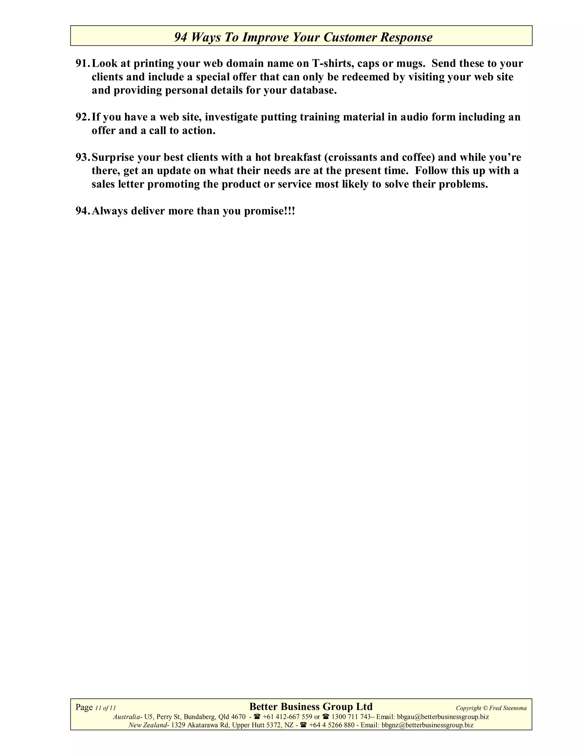 94 Ways To Improve Your Customer Response
91. Look at printing your web domain name on T-shirts, caps or mugs. Send these to your
    clients and include a special offer that can only be redeemed by visiting your web site
    and providing personal details for your database.

92. If you have a web site, investigate putting training material in audio form including an
    offer and a call to action.

93. Surprise your best clients with a hot breakfast (croissants and coffee) and while you’re
    there, get an update on what their needs are at the present time. Follow this up with a
    sales letter promoting the product or service most likely to solve their problems.

94. Always deliver more than you promise!!!




Page 11 of 11                                         Better Business Group Ltd                                        Copyright © Fred Steensma
            Australia- U5, Perry St, Bundaberg, Qld 4670 - +61 412-667 559 or   1300 711 743– Email: bbgau@betterbusinessgroup.biz
                 New Zealand- 1329 Akatarawa Rd, Upper Hutt 5372, NZ -   +64 4 5266 880 - Email: bbgnz@betterbusinessgroup.biz
 