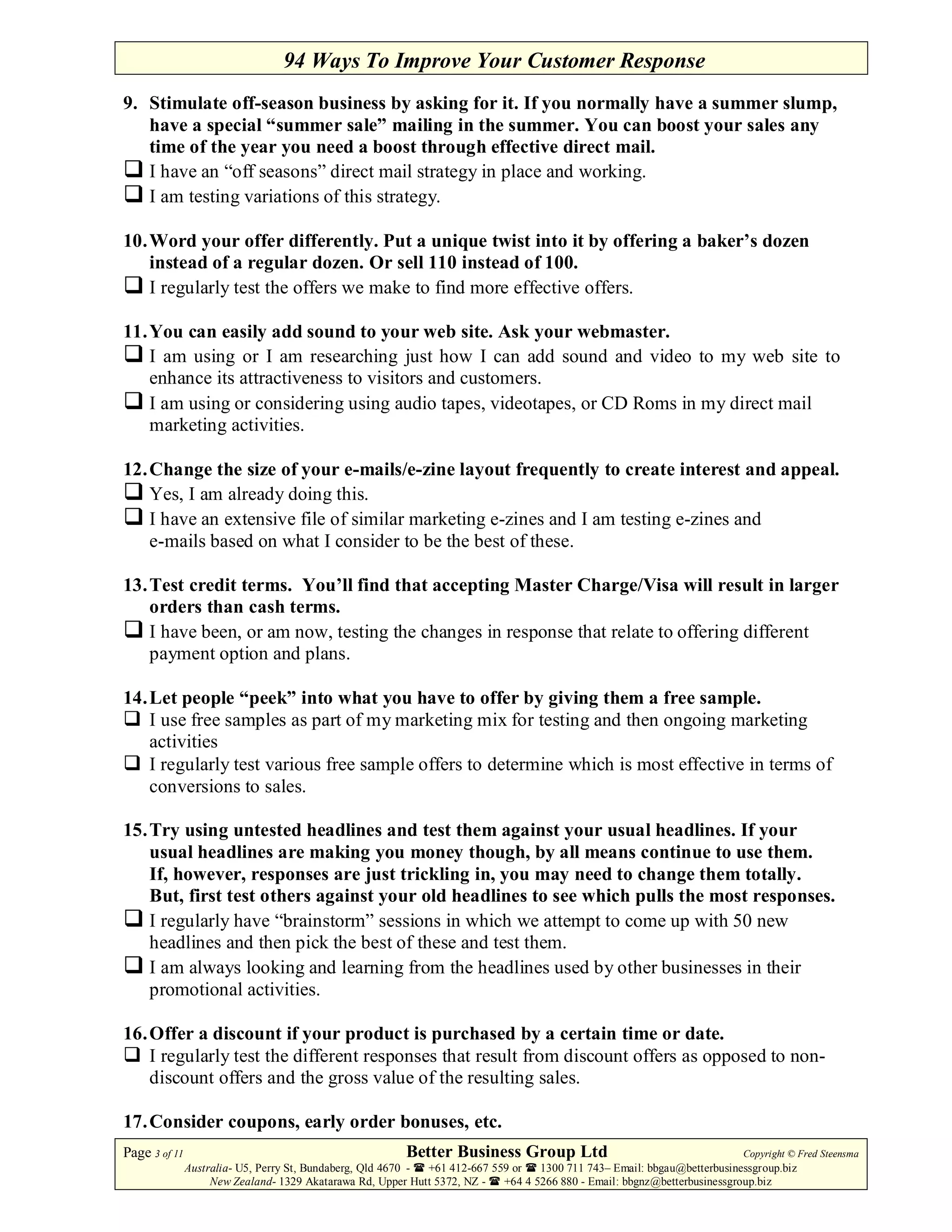 94 Ways To Improve Your Customer Response
9. Stimulate off-season business by asking for it. If you normally have a summer slump,
   have a special “summer sale” mailing in the summer. You can boost your sales any
   time of the year you need a boost through effective direct mail.
   I have an “off seasons” direct mail strategy in place and working.
   I am testing variations of this strategy.

10. Word your offer differently. Put a unique twist into it by offering a baker’s dozen
    instead of a regular dozen. Or sell 110 instead of 100.
    I regularly test the offers we make to find more effective offers.

11. You can easily add sound to your web site. Ask your webmaster.
    I am using or I am researching just how I can add sound and video to my web site to
    enhance its attractiveness to visitors and customers.
    I am using or considering using audio tapes, videotapes, or CD Roms in my direct mail
    marketing activities.

12. Change the size of your e-mails/e-zine layout frequently to create interest and appeal.
    Yes, I am already doing this.
    I have an extensive file of similar marketing e-zines and I am testing e-zines and
    e-mails based on what I consider to be the best of these.

13. Test credit terms. You’ll find that accepting Master Charge/Visa will result in larger
    orders than cash terms.
    I have been, or am now, testing the changes in response that relate to offering different
    payment option and plans.

14. Let people “peek” into what you have to offer by giving them a free sample.
    I use free samples as part of my marketing mix for testing and then ongoing marketing
    activities
    I regularly test various free sample offers to determine which is most effective in terms of
    conversions to sales.

15. Try using untested headlines and test them against your usual headlines. If your
    usual headlines are making you money though, by all means continue to use them.
    If, however, responses are just trickling in, you may need to change them totally.
    But, first test others against your old headlines to see which pulls the most responses.
    I regularly have “brainstorm” sessions in which we attempt to come up with 50 new
    headlines and then pick the best of these and test them.
    I am always looking and learning from the headlines used by other businesses in their
    promotional activities.

16. Offer a discount if your product is purchased by a certain time or date.
    I regularly test the different responses that result from discount offers as opposed to non-
    discount offers and the gross value of the resulting sales.

17. Consider coupons, early order bonuses, etc.
Page 3 of 11                                             Better Business Group Ltd                                        Copyright © Fred Steensma
               Australia- U5, Perry St, Bundaberg, Qld 4670 - +61 412-667 559 or   1300 711 743– Email: bbgau@betterbusinessgroup.biz
                    New Zealand- 1329 Akatarawa Rd, Upper Hutt 5372, NZ -   +64 4 5266 880 - Email: bbgnz@betterbusinessgroup.biz
 