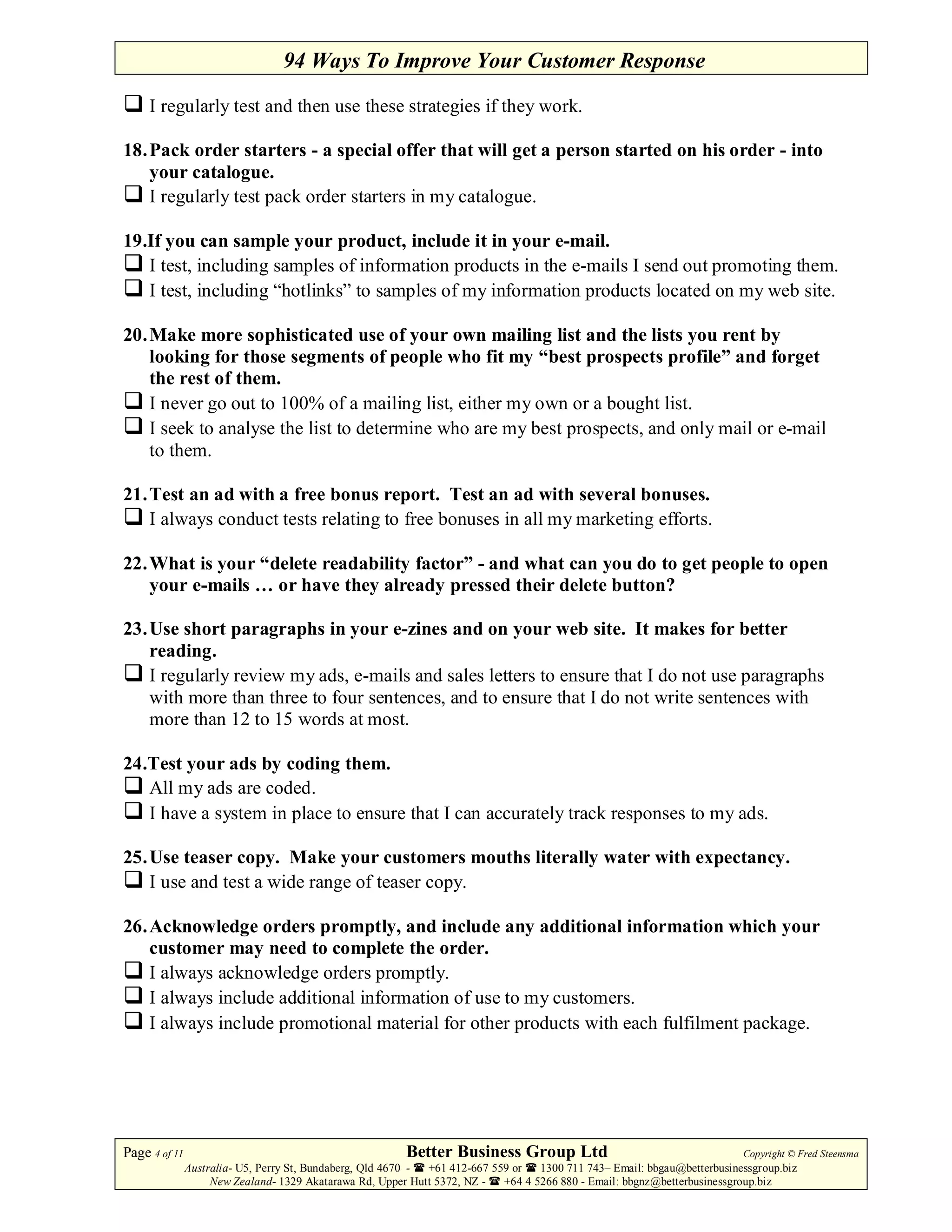 94 Ways To Improve Your Customer Response

     I regularly test and then use these strategies if they work.

18. Pack order starters - a special offer that will get a person started on his order - into
    your catalogue.
    I regularly test pack order starters in my catalogue.

19.If you can sample your product, include it in your e-mail.
   I test, including samples of information products in the e-mails I send out promoting them.
   I test, including “hotlinks” to samples of my information products located on my web site.

20. Make more sophisticated use of your own mailing list and the lists you rent by
    looking for those segments of people who fit my “best prospects profile” and forget
    the rest of them.
    I never go out to 100% of a mailing list, either my own or a bought list.
    I seek to analyse the list to determine who are my best prospects, and only mail or e-mail
    to them.

21. Test an ad with a free bonus report. Test an ad with several bonuses.
    I always conduct tests relating to free bonuses in all my marketing efforts.

22. What is your “delete readability factor” - and what can you do to get people to open
    your e-mails … or have they already pressed their delete button?

23. Use short paragraphs in your e-zines and on your web site. It makes for better
    reading.
    I regularly review my ads, e-mails and sales letters to ensure that I do not use paragraphs
    with more than three to four sentences, and to ensure that I do not write sentences with
    more than 12 to 15 words at most.

24.Test your ads by coding them.
   All my ads are coded.
   I have a system in place to ensure that I can accurately track responses to my ads.

25. Use teaser copy. Make your customers mouths literally water with expectancy.
    I use and test a wide range of teaser copy.

26. Acknowledge orders promptly, and include any additional information which your
    customer may need to complete the order.
    I always acknowledge orders promptly.
    I always include additional information of use to my customers.
    I always include promotional material for other products with each fulfilment package.




Page 4 of 11                                             Better Business Group Ltd                                        Copyright © Fred Steensma
               Australia- U5, Perry St, Bundaberg, Qld 4670 - +61 412-667 559 or   1300 711 743– Email: bbgau@betterbusinessgroup.biz
                    New Zealand- 1329 Akatarawa Rd, Upper Hutt 5372, NZ -   +64 4 5266 880 - Email: bbgnz@betterbusinessgroup.biz
 