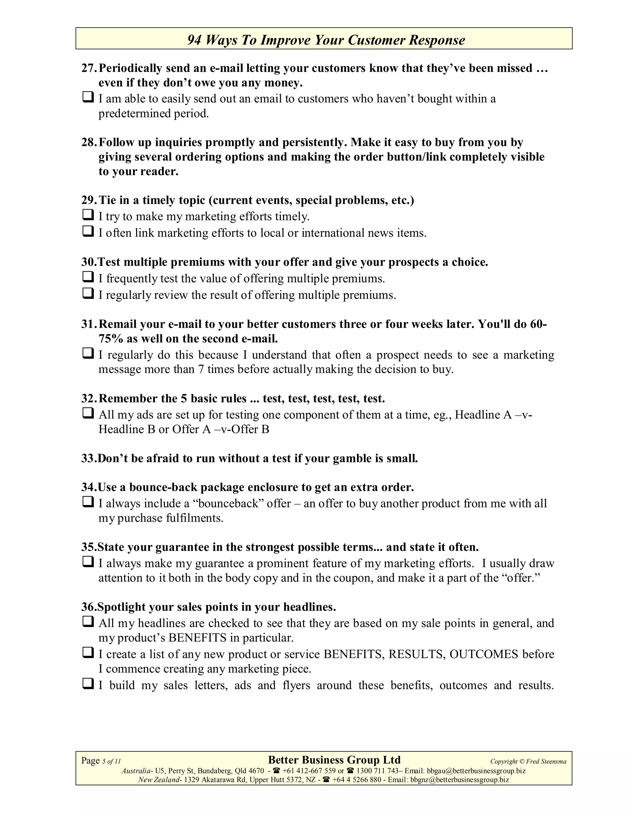 94 Ways To Improve Your Customer Response
27. Periodically send an e-mail letting your customers know that they’ve been missed …
    even if they don’t owe you any money.
    I am able to easily send out an email to customers who haven’t bought within a
    predetermined period.

28. Follow up inquiries promptly and persistently. Make it easy to buy from you by
    giving several ordering options and making the order button/link completely visible
    to your reader.

29. Tie in a timely topic (current events, special problems, etc.)
    I try to make my marketing efforts timely.
    I often link marketing efforts to local or international news items.

30.Test multiple premiums with your offer and give your prospects a choice.
   I frequently test the value of offering multiple premiums.
   I regularly review the result of offering multiple premiums.

31. Remail your e-mail to your better customers three or four weeks later. You'll do 60-
    75% as well on the second e-mail.
    I regularly do this because I understand that often a prospect needs to see a marketing
    message more than 7 times before actually making the decision to buy.

32. Remember the 5 basic rules ... test, test, test, test, test.
    All my ads are set up for testing one component of them at a time, eg., Headline A –v-
    Headline B or Offer A –v-Offer B

33.Don’t be afraid to run without a test if your gamble is small.

34.Use a bounce-back package enclosure to get an extra order.
   I always include a “bounceback” offer – an offer to buy another product from me with all
   my purchase fulfilments.

35.State your guarantee in the strongest possible terms... and state it often.
   I always make my guarantee a prominent feature of my marketing efforts. I usually draw
   attention to it both in the body copy and in the coupon, and make it a part of the “offer.”

36.Spotlight your sales points in your headlines.
   All my headlines are checked to see that they are based on my sale points in general, and
   my product’s BENEFITS in particular.
   I create a list of any new product or service BENEFITS, RESULTS, OUTCOMES before
   I commence creating any marketing piece.
   I build my sales letters, ads and flyers around these benefits, outcomes and results.




Page 5 of 11                                             Better Business Group Ltd                                        Copyright © Fred Steensma
               Australia- U5, Perry St, Bundaberg, Qld 4670 - +61 412-667 559 or   1300 711 743– Email: bbgau@betterbusinessgroup.biz
                    New Zealand- 1329 Akatarawa Rd, Upper Hutt 5372, NZ -   +64 4 5266 880 - Email: bbgnz@betterbusinessgroup.biz
 