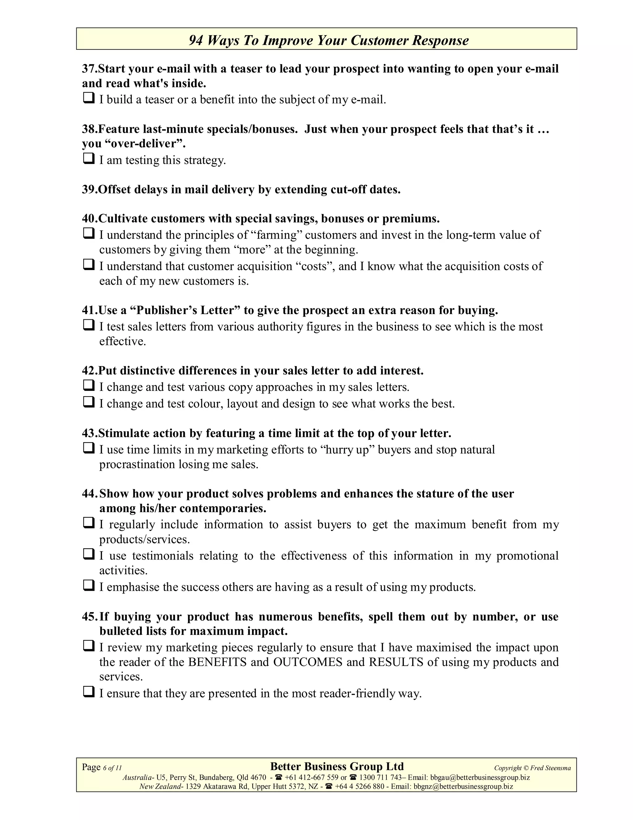 94 Ways To Improve Your Customer Response
37.Start your e-mail with a teaser to lead your prospect into wanting to open your e-mail
and read what's inside.
   I build a teaser or a benefit into the subject of my e-mail.

38.Feature last-minute specials/bonuses. Just when your prospect feels that that’s it …
you “over-deliver”.
   I am testing this strategy.

39.Offset delays in mail delivery by extending cut-off dates.

40.Cultivate customers with special savings, bonuses or premiums.
   I understand the principles of “farming” customers and invest in the long-term value of
   customers by giving them “more” at the beginning.
   I understand that customer acquisition “costs”, and I know what the acquisition costs of
   each of my new customers is.

41.Use a “Publisher’s Letter” to give the prospect an extra reason for buying.
   I test sales letters from various authority figures in the business to see which is the most
   effective.

42.Put distinctive differences in your sales letter to add interest.
   I change and test various copy approaches in my sales letters.
   I change and test colour, layout and design to see what works the best.

43.Stimulate action by featuring a time limit at the top of your letter.
   I use time limits in my marketing efforts to “hurry up” buyers and stop natural
   procrastination losing me sales.

44. Show how your product solves problems and enhances the stature of the user
    among his/her contemporaries.
    I regularly include information to assist buyers to get the maximum benefit from my
    products/services.
    I use testimonials relating to the effectiveness of this information in my promotional
    activities.
    I emphasise the success others are having as a result of using my products.

45. If buying your product has numerous benefits, spell them out by number, or use
    bulleted lists for maximum impact.
    I review my marketing pieces regularly to ensure that I have maximised the impact upon
    the reader of the BENEFITS and OUTCOMES and RESULTS of using my products and
    services.
    I ensure that they are presented in the most reader-friendly way.




Page 6 of 11                                             Better Business Group Ltd                                        Copyright © Fred Steensma
               Australia- U5, Perry St, Bundaberg, Qld 4670 - +61 412-667 559 or   1300 711 743– Email: bbgau@betterbusinessgroup.biz
                    New Zealand- 1329 Akatarawa Rd, Upper Hutt 5372, NZ -   +64 4 5266 880 - Email: bbgnz@betterbusinessgroup.biz
 