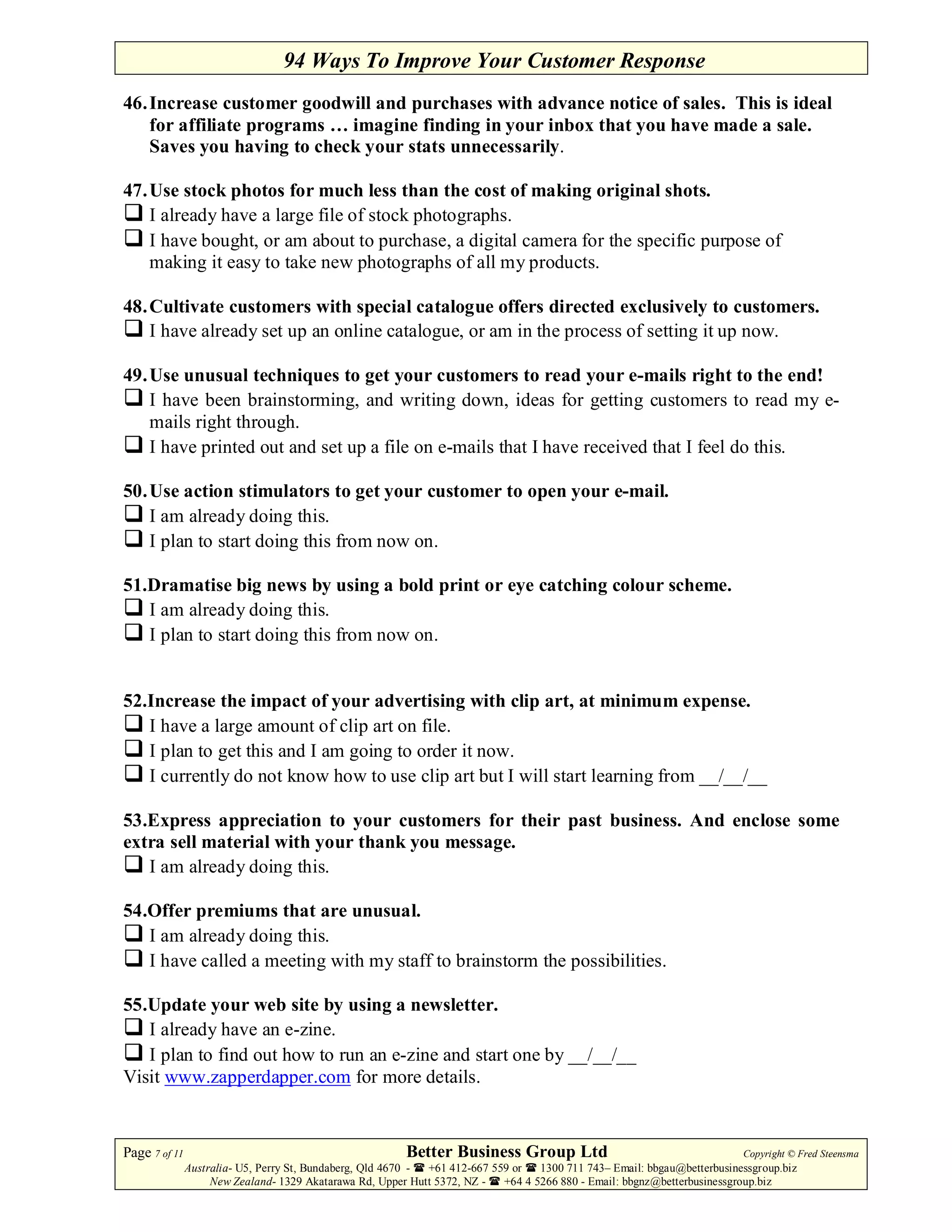 94 Ways To Improve Your Customer Response
46. Increase customer goodwill and purchases with advance notice of sales. This is ideal
    for affiliate programs … imagine finding in your inbox that you have made a sale.
    Saves you having to check your stats unnecessarily.

47. Use stock photos for much less than the cost of making original shots.
    I already have a large file of stock photographs.
    I have bought, or am about to purchase, a digital camera for the specific purpose of
    making it easy to take new photographs of all my products.

48. Cultivate customers with special catalogue offers directed exclusively to customers.
    I have already set up an online catalogue, or am in the process of setting it up now.

49. Use unusual techniques to get your customers to read your e-mails right to the end!
    I have been brainstorming, and writing down, ideas for getting customers to read my e-
    mails right through.
    I have printed out and set up a file on e-mails that I have received that I feel do this.

50. Use action stimulators to get your customer to open your e-mail.
    I am already doing this.
    I plan to start doing this from now on.

51.Dramatise big news by using a bold print or eye catching colour scheme.
   I am already doing this.
   I plan to start doing this from now on.


52.Increase the impact of your advertising with clip art, at minimum expense.
   I have a large amount of clip art on file.
   I plan to get this and I am going to order it now.
   I currently do not know how to use clip art but I will start learning from __/__/__

53.Express appreciation to your customers for their past business. And enclose some
extra sell material with your thank you message.
   I am already doing this.

54.Offer premiums that are unusual.
   I am already doing this.
   I have called a meeting with my staff to brainstorm the possibilities.

55.Update your web site by using a newsletter.
   I already have an e-zine.
   I plan to find out how to run an e-zine and start one by __/__/__
Visit www.zapperdapper.com for more details.


Page 7 of 11                                             Better Business Group Ltd                                        Copyright © Fred Steensma
               Australia- U5, Perry St, Bundaberg, Qld 4670 - +61 412-667 559 or   1300 711 743– Email: bbgau@betterbusinessgroup.biz
                    New Zealand- 1329 Akatarawa Rd, Upper Hutt 5372, NZ -   +64 4 5266 880 - Email: bbgnz@betterbusinessgroup.biz
 