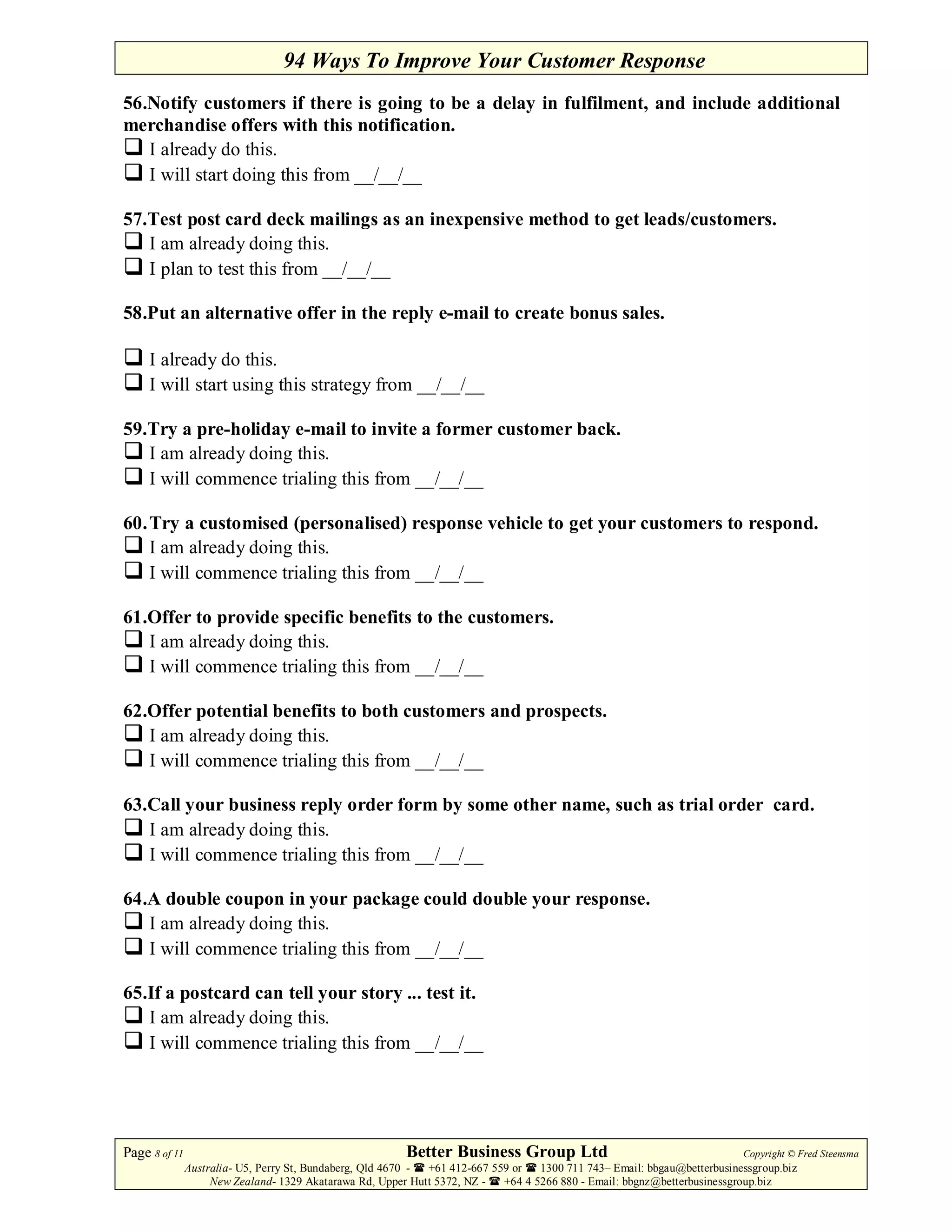 94 Ways To Improve Your Customer Response
56.Notify customers if there is going to be a delay in fulfilment, and include additional
merchandise offers with this notification.
   I already do this.
   I will start doing this from __/__/__

57.Test post card deck mailings as an inexpensive method to get leads/customers.
   I am already doing this.
   I plan to test this from __/__/__

58.Put an alternative offer in the reply e-mail to create bonus sales.

     I already do this.
     I will start using this strategy from __/__/__

59.Try a pre-holiday e-mail to invite a former customer back.
   I am already doing this.
   I will commence trialing this from __/__/__

60. Try a customised (personalised) response vehicle to get your customers to respond.
    I am already doing this.
    I will commence trialing this from __/__/__

61.Offer to provide specific benefits to the customers.
   I am already doing this.
   I will commence trialing this from __/__/__

62.Offer potential benefits to both customers and prospects.
   I am already doing this.
   I will commence trialing this from __/__/__

63.Call your business reply order form by some other name, such as trial order card.
   I am already doing this.
   I will commence trialing this from __/__/__

64.A double coupon in your package could double your response.
   I am already doing this.
   I will commence trialing this from __/__/__

65.If a postcard can tell your story ... test it.
   I am already doing this.
   I will commence trialing this from __/__/__




Page 8 of 11                                             Better Business Group Ltd                                        Copyright © Fred Steensma
               Australia- U5, Perry St, Bundaberg, Qld 4670 - +61 412-667 559 or   1300 711 743– Email: bbgau@betterbusinessgroup.biz
                    New Zealand- 1329 Akatarawa Rd, Upper Hutt 5372, NZ -   +64 4 5266 880 - Email: bbgnz@betterbusinessgroup.biz
 