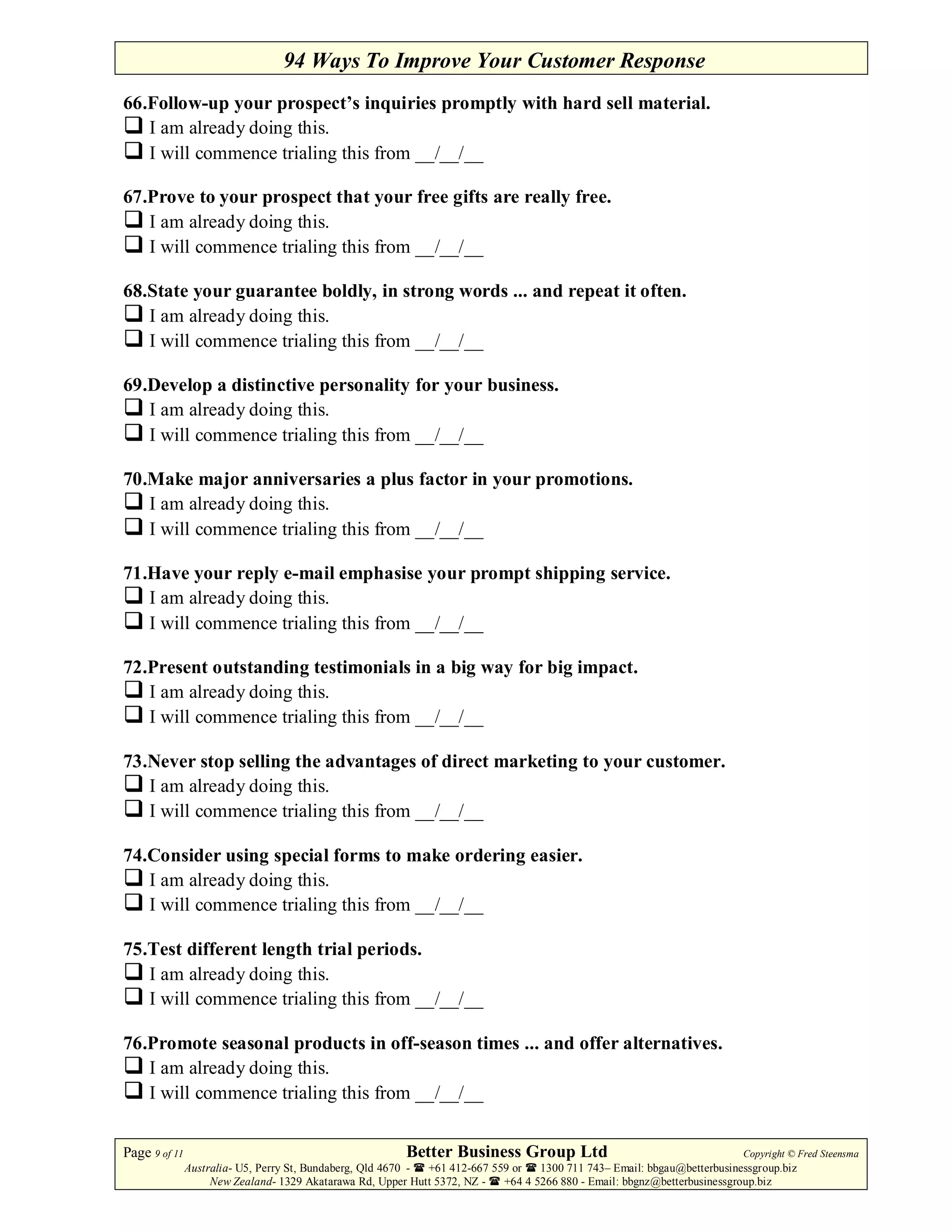 94 Ways To Improve Your Customer Response
66.Follow-up your prospect’s inquiries promptly with hard sell material.
   I am already doing this.
   I will commence trialing this from __/__/__

67.Prove to your prospect that your free gifts are really free.
   I am already doing this.
   I will commence trialing this from __/__/__

68.State your guarantee boldly, in strong words ... and repeat it often.
   I am already doing this.
   I will commence trialing this from __/__/__

69.Develop a distinctive personality for your business.
   I am already doing this.
   I will commence trialing this from __/__/__

70.Make major anniversaries a plus factor in your promotions.
   I am already doing this.
   I will commence trialing this from __/__/__

71.Have your reply e-mail emphasise your prompt shipping service.
   I am already doing this.
   I will commence trialing this from __/__/__

72.Present outstanding testimonials in a big way for big impact.
   I am already doing this.
   I will commence trialing this from __/__/__

73.Never stop selling the advantages of direct marketing to your customer.
   I am already doing this.
   I will commence trialing this from __/__/__

74.Consider using special forms to make ordering easier.
   I am already doing this.
   I will commence trialing this from __/__/__

75.Test different length trial periods.
   I am already doing this.
   I will commence trialing this from __/__/__

76.Promote seasonal products in off-season times ... and offer alternatives.
   I am already doing this.
   I will commence trialing this from __/__/__


Page 9 of 11                                             Better Business Group Ltd                                        Copyright © Fred Steensma
               Australia- U5, Perry St, Bundaberg, Qld 4670 - +61 412-667 559 or   1300 711 743– Email: bbgau@betterbusinessgroup.biz
                    New Zealand- 1329 Akatarawa Rd, Upper Hutt 5372, NZ -   +64 4 5266 880 - Email: bbgnz@betterbusinessgroup.biz
 