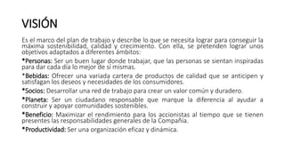 VISIÓN
Es el marco del plan de trabajo y describe lo que se necesita lograr para conseguir la
máxima sostenibilidad, calidad y crecimiento. Con ella, se pretenden lograr unos
objetivos adaptados a diferentes ámbitos:
*Personas: Ser un buen lugar donde trabajar, que las personas se sientan inspiradas
para dar cada día lo mejor de sí mismas.
*Bebidas: Ofrecer una variada cartera de productos de calidad que se anticipen y
satisfagan los deseos y necesidades de los consumidores.
*Socios: Desarrollar una red de trabajo para crear un valor común y duradero.
*Planeta: Ser un ciudadano responsable que marque la diferencia al ayudar a
construir y apoyar comunidades sostenibles.
*Beneficio: Maximizar el rendimiento para los accionistas al tiempo que se tienen
presentes las responsabilidades generales de la Compañía.
*Productividad: Ser una organización eficaz y dinámica.
 