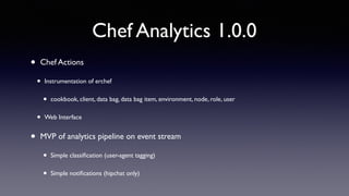 Chef Analytics 1.0.0 
• Chef Actions 
• Instrumentation of erchef 
• cookbook, client, data bag, data bag item, environment, node, role, user 
• Web Interface 
• MVP of analytics pipeline on event stream 
• Simple classification (user-agent tagging) 
• Simple notifications (hipchat only) 
 
