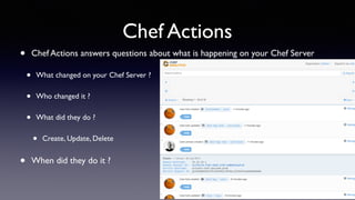 Chef Actions 
• Chef Actions answers questions about what is happening on your Chef Server 
• What changed on your Chef Server ? 
• Who changed it ? 
• What did they do ? 
• Create, Update, Delete 
• When did they do it ? 
 
