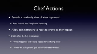 Chef Actions 
• Provide a read-only view of what happened 
• Road to audit and compliance reporting 
• Allow administrators to react to events as they happen 
• Enable after the fact investigation 
• “What happened just before nodes started failing runs?” 
• “When did our systems gets patched for Heartbleed?” 
 
